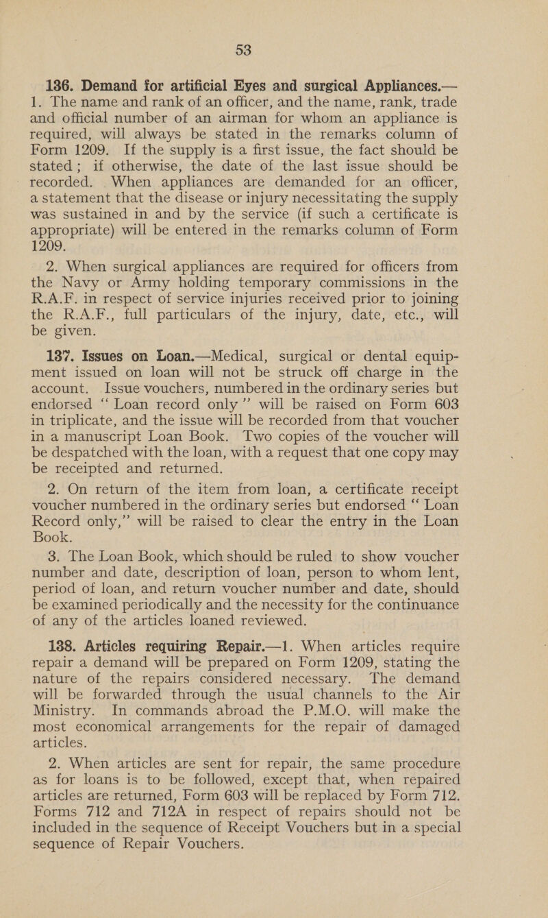 136. Demand for artificial Eyes and surgical Appliances.— 1. The name and rank of an officer, and the name, rank, trade and official number of an airman for whom an appliance is required, will always be stated in the remarks column of Form 1209. If the supply is a first issue, the fact should be stated; if otherwise, the date of the last issue should be recorded. When appliances are demanded for an officer, a statement that the disease or injury necessitating the supply was sustained in and by the service (if such a certificate is appropriate) will be entered in the remarks column of Form 1209. 2. When surgical appliances are required for officers from the Navy or Army holding temporary commissions in the R.A.F. in respect of service injuries received prior to joining the R.A.F., full particulars of the injury, date, etc., will be given. 137. Issues on Loan.—Medical, surgical or dental equip- ment issued on loan will not be struck off charge in the account, Issue vouchers, numbered in the ordinary series but endorsed ‘‘ Loan record only ’”’ will be raised on Form 603 in triplicate, and the issue will be recorded from that voucher in a manuscript Loan Book. Two copies of the voucher will be despatched with the loan, with a request that one copy may be receipted and returned. 2. On return of the item from loan, a certificate receipt voucher numbered in the ordinary series but endorsed “‘ Loan Record only,’’ will be raised to clear the entry in the Loan Book. 3. The Loan Book, which should be ruled to show voucher number and date, description of loan, person to whom lent, period of loan, and return voucher number and date, should be examined periodically and the necessity for the continuance of any of the articles loaned reviewed. 138. Articles requiring Repair.—l. When articles require repair a demand will be prepared on Form 1209, stating the nature of the repairs considered necessary. The demand will be forwarded through the usual channels to the Air Ministry. In commands abroad the P.M.O. will make the most economical arrangements for the repair of damaged articles. 2. When articles are sent for repair, the same procedure as for loans is to be followed, except that, when repaired articles are returned, Form 603 will be replaced by Form 712. Forms 712 and 712A in respect of repairs should not be included in the sequence of Receipt Vouchers but in a special sequence of Repair Vouchers.