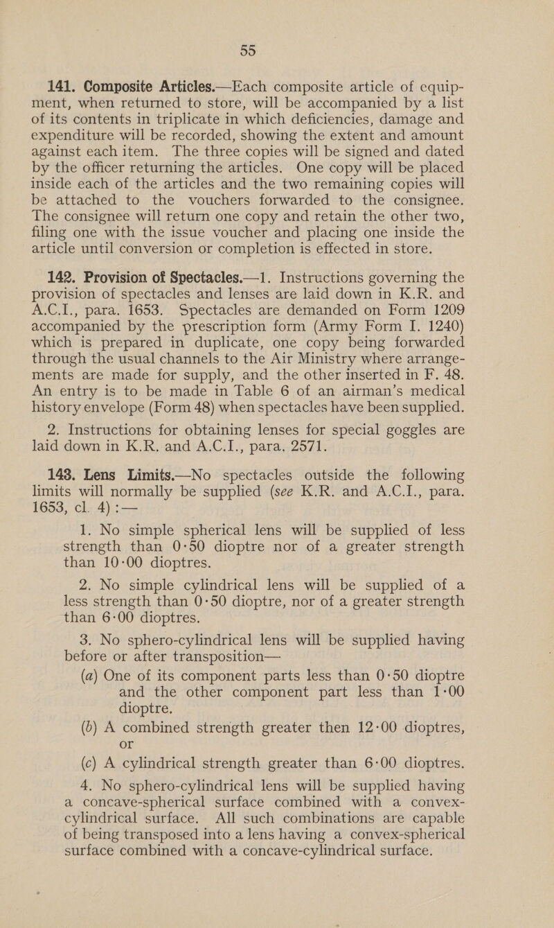 141. Composite Articles—Each composite article of equip- ment, when returned to store, will be accompanied by a list of its contents in triplicate in which deficiencies, damage and expenditure will be recorded, showing the extent and amount against each item. The three copies will be signed and dated by the officer returning the articles. One copy will be placed inside each of the articles and the two remaining copies will be attached to the vouchers forwarded to the consignee. The consignee will return one copy and retain the other two, filing one with the issue voucher and placing one inside the article until conversion or completion is effected in store. 142. Provision of Spectacles.—1. Instructions governing the provision of spectacles and lenses are laid down in K.R. and A.C.I., para. 1653. Spectacles are demanded on Form 1209 accompanied by the prescription form (Army Form I. 1240) which is prepared in duplicate, one copy being forwarded through the usual channels to the Air Ministry where arrange- ments are made for supply, and the other inserted in F. 48. An entry is to be made in Table 6 of an airman’s medical history envelope (Form 48) when spectacles have been supplied. 2. Instructions for obtaining lenses for special goggles are laid down in K.R. and A.C.I., para. 2571. 148. Lens Limits——No spectacles outside the following limits will normally be supplied (see K.R. and A.C.I., para. 1653, cl. 4) :— 1. No simple spherical lens will be supplied of less strength than 0-50 dioptre nor of a greater strength than 10-00 dioptres. 2. No simple cylindrical lens will be supplied of a less strength than 0-50 dioptre, nor of a greater strength than 6-00 dioptres. 3. No sphero-cylindrical lens will be supplied having before or after transposition— (a) One of its component parts less than 0:50 dioptre and the other component part less than 1-00 dioptre. (6) A combined strength greater then 12-00 dioptres, or (c) A cylindrical strength greater than 6-00 dioptres. 4. No sphero-cylindrical lens will be supplied having a concave-spherical surface combined with a convex- cylindrical surface. All such combinations are capable of being transposed into a lens having a convex-spherical surface combined with a concave-cylindrical surface.