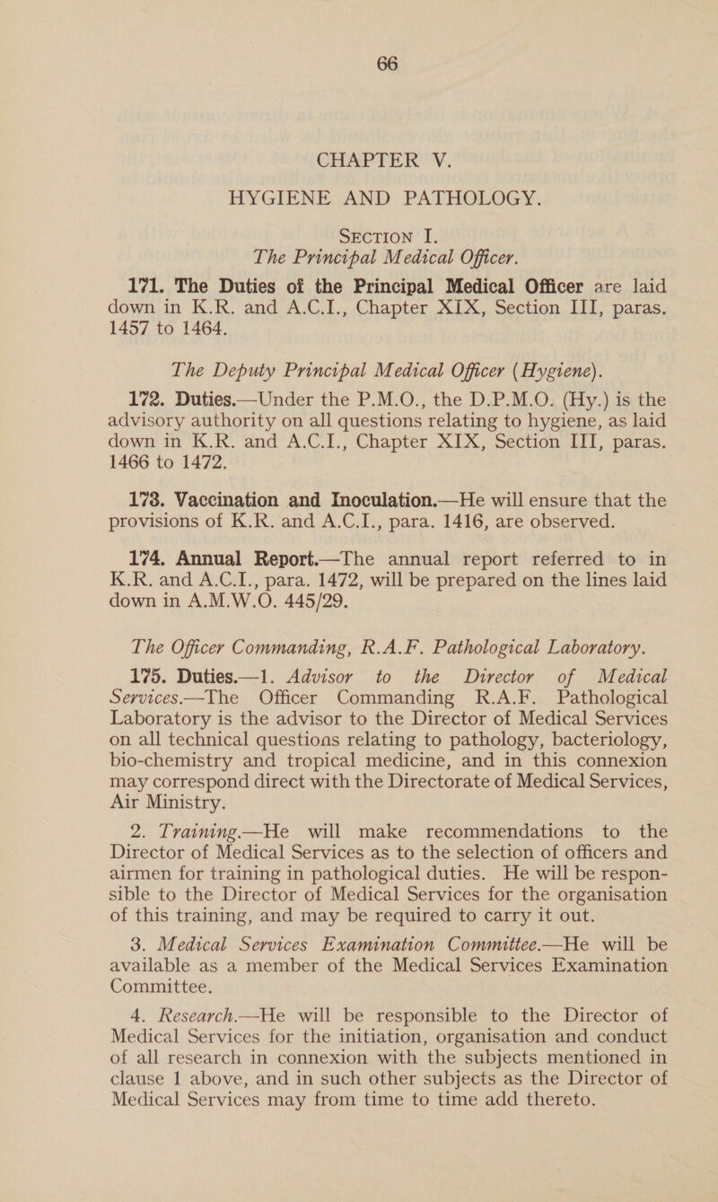 CHAPTER 'V. HYGIENE AND PATHOLOGY. SECTION I. The Principal Medical Officer. 171. The Duties of the Principal Medical Officer are laid down in K.R. and A.C.I., Chapter XIX, Section III, paras. 1457 to 1464. The Deputy Principal Medical Officer (Hygiene). 172. Duties.—Under the P.M.O., the D.P.M.O. (Hy.) is the advisory authority on all questions relating to hygiene, as laid down in K.R. and A.C.I., Chapter XIX, Section III, paras. 1466 to 1472. 178. Vaccination and Inoculation.—He will ensure that the provisions of K.R. and A.C.I., para. 1416, are observed. 174, Annual Report.—The annual report referred to in K.R. and A.C.I., para. 1472, will be prepared on the lines laid down in A.M.W.O. 445/29. The Officer Commanding, R.A.F. Pathological Laboratory. 175. Duties—1. Advisor to the ODurector of Medical Services—The Officer Commanding R.A.F. Pathological Laboratory is the advisor to the Director of Medical Services on all technical questions relating to pathology, bacteriology, bio-chemistry and tropical medicine, and in this connexion may correspond direct with the Directorate of Medical Services, Air Ministry. 2. Traiming—He will make recommendations to the Director of Medical Services as to the selection of officers and airmen for training in pathological duties. He will be respon- sible to the Director of Medical Services for the organisation of this training, and may be required to carry it out. 3. Medical Services Examination Committee —He will be available as a member of the Medical Services Examination Committee. 4. Research—He will be responsible to the Director of Medical Services for the initiation, organisation and conduct of all research in connexion with the subjects mentioned in clause 1 above, and in such other subjects as the Director of Medical Services may from time to time add thereto.