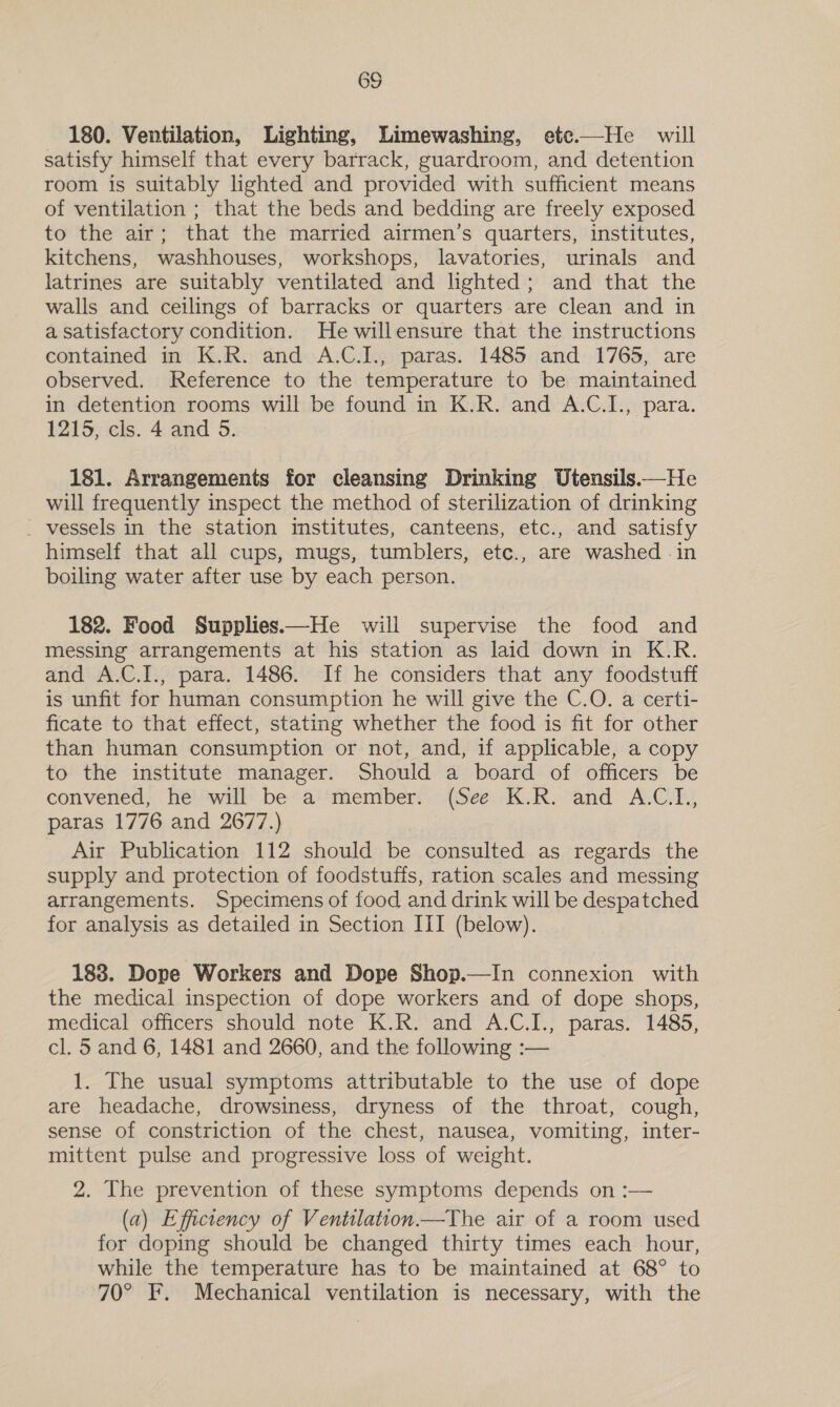 180. Ventilation, Lighting, Limewashing, ete.—He will satisfy himself that every barrack, guardroom, and detention room is suitably lighted and provided with sufficient means of ventilation ; that the beds and bedding are freely exposed to the air; that the married airmen’s quarters, institutes, kitchens, washhouses, workshops, lavatories, urinals and latrines are suitably ventilated and lighted; and that the walls and ceilings of barracks or quarters are clean and in a satisfactory condition. Hewillensure that the instructions contained in K.R. and A.C.J., paras. 1485 and 1765, are observed. Reference to the temperature to be maintained in detention rooms will be found in K.R. and A.C.I., para. 1215, cls. 4 and 5. 181. Arrangements for cleansing Drinking Utensils.—He will frequently inspect the method of sterilization of drinking _ vessels in the station institutes, canteens, etc., and satisfy himself that all cups, mugs, tumblers, etc., are washed -in boiling water after use by each person. 182. Food Supplies—He will supervise the food and messing arrangements at his station as laid down in K.R. and A.C.I., para. 1486. If he considers that any foodstuff is unfit for human consumption he will give the C.O. a certi- ficate to that effect, stating whether the food is fit for other than human consumption or not, and, if applicable, a copy to the institute manager. Should a board of officers be convened; he! “will: be“a'member:. (See: -K.R. and A:C.T,, paras 1776 and 2677.) | Air Publication 112 should be consulted as regards the supply and protection of foodstuffs, ration scales and messing arrangements. Specimens of food and drink will be despatched for analysis as detailed in Section III (below). 183. Dope Workers and Dope Shop.—In connexion with the medical inspection of dope workers and of dope shops, medical officers should note K.R. and A.C.I., paras. 1485, cl. 5 and 6, 1481 and 2660, and the following :— 1. The usual symptoms attributable to the use of dope are headache, drowsiness, dryness of the throat, cough, sense of constriction of the chest, nausea, vomiting, inter- mittent pulse and progressive loss of weight. 2. The prevention of these symptoms depends on :— (a) Efficiency of Ventilation—The air of a room used for doping should be changed thirty times each hour, while the temperature has to be maintained at 68° to 70° F. Mechanical ventilation is necessary, with the