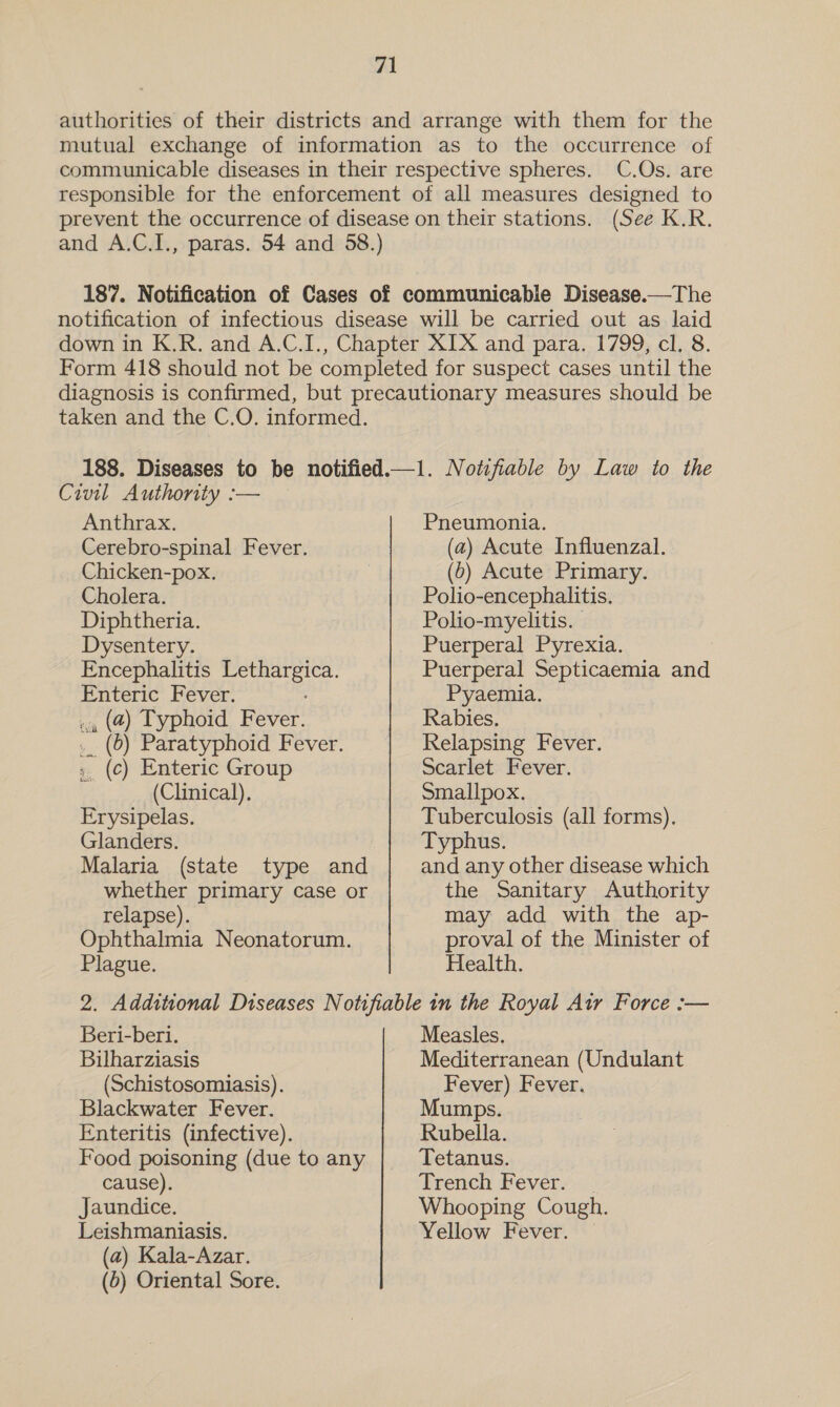 authorities of their districts and arrange with them for the mutual exchange of information as to the occurrence of communicable diseases in their respective spheres. C.Os. are responsible for the enforcement of all measures designed to prevent the occurrence of disease on their stations. (See K.R. and A.C.I., paras. 54 and 58.) 187. Notification of Cases of communicable Disease.—The notification of infectious disease will be carried out as laid down in K.R. and A.C.I., Chapter XIX and para. 1799, cl. 8. Form 418 should not be completed for suspect cases until the diagnosis is confirmed, but precautionary measures should be taken and the C.O. informed. 188. Diseases to be notified.—1. Notifiable by Law to the Civil Authority :— Anthrax. Cerebro-spinal Fever. Chicken-pox. Cholera. Diphtheria. Dysentery. Encephalitis Lethargica. Enteric Fever. ., (4) Typhoid Fever. _. (6) Paratyphoid Fever. ; (c) Enteric Group (Clinical), Erysipelas. Glanders. Malaria (state type and whether primary case or relapse). Ophthalmia Neonatorum. Plague. Pneumonia. (a) Acute Influenzal. (0) Acute Primary. Polio-encephalitis, Polio-myelitis. Puerperal Pyrexia. Puerperal Septicaemia and Pyaemia. Rabies. Relapsing Fever. Scarlet Fever. Smallpox, Tuberculosis (all forms). Typhus. and any other disease which the Sanitary Authority may add with the ap- proval of the Minister of Health. Beri-beri. Bilharziasis (Schistosomiasis). Blackwater Fever. Enteritis (infective). Food poisoning (due to any cause). Jaundice. Leishmaniasis. (a) Kala-Azar. (0) Oriental Sore. Measles. Mediterranean (Undulant Fever) Fever. Mumps. Rubella. Trench Fever. Yellow Fever.