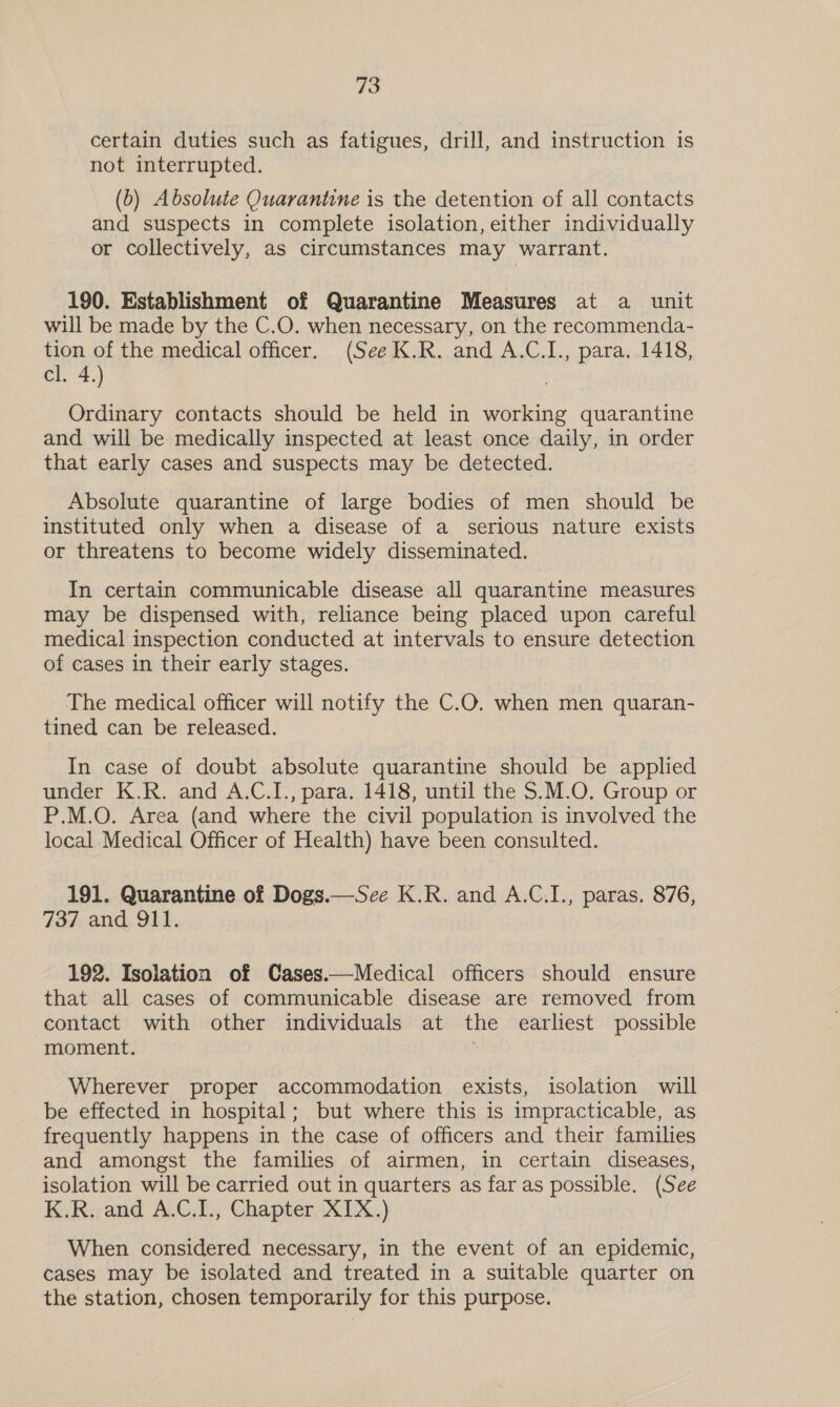 certain duties such as fatigues, drill, and instruction is not interrupted. (0) Absolute Quarantine is the detention of all contacts and suspects in complete isolation, either individually or collectively, as circumstances may warrant. 190. Establishment of Quarantine Measures at a unit will be made by the C.O. when necessary, on the recommenda- tion of the medical officer. (See K.R. and A.C.L., para. 1418, cl. 4.) Ordinary contacts should be held in working quarantine and will be medically inspected at least once daily, in order that early cases and suspects may be detected. Absolute quarantine of large bodies of men should be instituted only when a disease of a serious nature exists or threatens to become widely disseminated. In certain communicable disease all quarantine measures may be dispensed with, reliance being placed upon careful medical inspection conducted at intervals to ensure detection of cases in their early stages. The medical officer will notify the C.O. when men quaran- tined can be released. In case of doubt absolute quarantine should be applied under K.R. and A.C.I., para. 1418, until the $.M.O, Group or P.M.O. Area (and where the civil population is involved the local Medical Officer of Health) have been consulted. 191. Quarantine of Dogs.—Sce K.R. and A.C.I., paras. 876, 737 and 911. 192. Isolation of Cases.—Medical officers should ensure that all cases of communicable disease are removed from contact with other individuals at the earliest possible moment. Wherever proper accommodation exists, isolation will be effected in hospital; but where this is impracticable, as frequently happens in the case of officers and their families and amongst the families of airmen, in certain diseases, isolation will be carried out in quarters as far as possible. (See K.R. and A.C.I., Chapter XIX.) When considered necessary, in the event of an epidemic, cases may be isolated and treated in a suitable quarter on the station, chosen temporarily for this purpose.