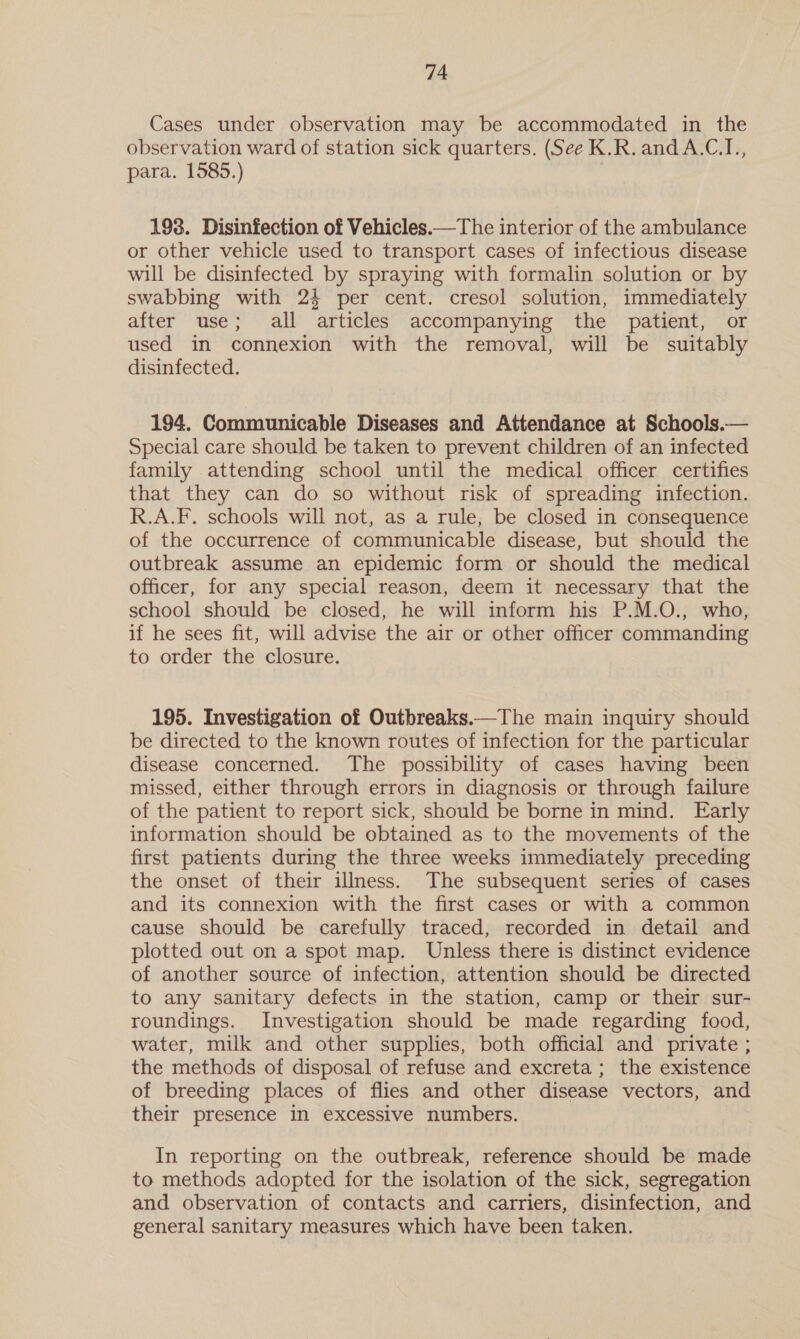 Cases under observation may be accommodated in the observation ward of station sick quarters. (See K.R.andA.C.I., para. 1585.) 198. Disinfection of Vehicles.—The interior of the ambulance or other vehicle used to transport cases of infectious disease will be disinfected by spraying with formalin solution or by swabbing with 24 per cent. cresol solution, immediately after use; all articles accompanying the patient, or used in connexion with the removal, will be suitably disinfected. 194. Communicable Diseases and Attendance at Schools.— Special care should be taken to prevent children of an infected family attending school until the medical officer certifies that they can do so without risk of spreading infection. R.A.F. schools will not, as a rule, be closed in consequence of the occurrence of communicable disease, but should the outbreak assume an epidemic form or should the medical officer, for any special reason, deem it necessary that the school should be closed, he will inform his P.M.O., who, if he sees fit, will advise the air or other officer commanding to order the closure. 195. Investigation of Outbreaks.—The main inquiry should be directed to the known routes of infection for the particular disease concerned. The possibility of cases having been missed, either through errors in diagnosis or through failure of the patient to report sick, should be borne in mind. Early information should be obtained as to the movements of the first patients during the three weeks immediately preceding the onset of their illness. The subsequent series of cases and its connexion with the first cases or with a common cause should be carefully traced, recorded in detail and plotted out on a spot map. Unless there is distinct evidence of another source of infection, attention should be directed to any sanitary defects in the station, camp or their sur- roundings. Investigation should be made regarding food, water, milk and other supplies, both official and private ; the methods of disposal of refuse and excreta; the existence of breeding places of flies and other disease vectors, and their presence in excessive numbers. In reporting on the outbreak, reference should be made to methods adopted for the isolation of the sick, segregation and observation of contacts and carriers, disinfection, and general sanitary measures which have been taken.