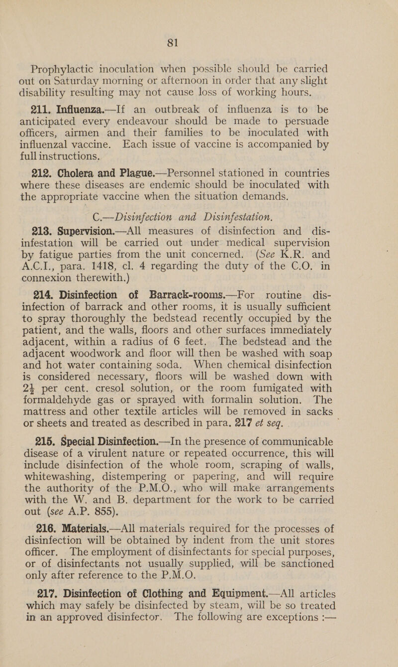 Prophylactic inoculation when possible should be carried out on Saturday morning or afternoon in order that any slight disability resulting may not cause loss of working hours. 211. Influenza.—If an outbreak of influenza is to be anticipated every endeavour should be made to persuade officers, airmen and their families to be inoculated with influenzal vaccine. Each issue of vaccine is accompanied by full instructions. 212. Cholera and Plague.—Personnel stationed in countries where these diseases are endemic should be inoculated with the appropriate vaccine when the situation demands. C.—Disinfection and Disinfestation. 218. Supervision.—All measures of disinfection and dis- infestation will be carried out under medical supervision by fatigue parties from the unit concerned. (See K.R. and A.C.I., para. 1418, cl. 4 regarding the duty of the C.O. in connexion therewith.) 214. Disinfection of Barrack-rooms.—For routine dis- infection of barrack and other rooms, it is usually sufficient to spray thoroughly the bedstead recently occupied by the patient, and the walls, floors and other surfaces immediately adjacent, within a radius of 6 feet. The bedstead and the adjacent woodwork and floor will then be washed with soap and hot water containing soda. When chemical disinfection is considered necessary, floors will be washed down with 24 per cent. cresol solution, or the room fumigated with formaldehyde gas or sprayed with formalin solution. The mattress and other textile articles will be removed in sacks or sheets and treated as described in para. 217 et seg. 215. Special Disinfection.—In the presence of communicable disease of a virulent nature or repeated occurrence, this will include disinfection of the whole room, scraping of walls, whitewashing, distempering or papering, and will require the authority of the P.M.O., who will make arrangements with the W. and B. department for the work to be carried out (see A.P. 855). 216. Materials.—All materials required for the processes of disinfection will be obtained by indent from the unit stores officer. The employment of disinfectants for special purposes, or of disinfectants not usually supplied, will be sanctioned only after reference to the P.M.O. 3 217. Disinfection of Clothing and Equipment.—aAll articles which may safely be disinfected by steam, will be so treated in an approved disinfector. The following are exceptions :—