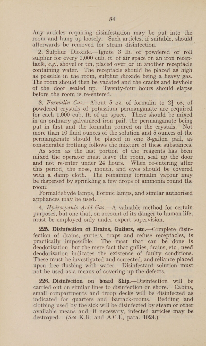 Any articles requiring disinfestation may be put into the room and hung up loosely. Such articles, if suitable, should | afterwards be removed for steam disinfection. 2. Sulphur Dioxide.—Ignite 3 lb. of powdered or roll sulphur for every 1,000 cub. ft. of air space on an iron recep- tacle, e.g., shovel or tin, placed over or in another receptacle containing water. The receptacle should be placed as high as possible in the room, sulphur dioxide being a heavy gas. The room should then be vacated and the cracks and keyhole of the door sealed up. Twenty-four hours should elapse before the room is re-entered. 3. Formalin Gas.—About 5 oz. of formalin to 24 oz. of powdered crystals of potassium permanganate are required for each 1,000 cub. ft. of air space. These should be mixed in an ordinary galvanized iron pail, the permanganate being put in first and the formalin poured on the crystals. Not more than 10 fluid ounces of the solution and 5 ounces of the permanganate should be placed in one 3-galion pail, as considerable frothing follows the mixture of these substances. As soon as the last portion of the reagents has been mixed the operator must leave the room, seal up the door and not re-enter under 24 hours. When re-entering after this period, the nose, mouth, and eyes should be covered with a damp cloth. The remaining formalin vapour may be dispersed by sprinkling a few drops of ammonia round the room. Formaldehyde lamps, Formic lamps, and similar authorised appliances may be used. 4. Hydrocyamic Acid Gas.—A valuable method for certain purposes, but one that, on account of its danger to human life, must be employed only under expert supervision. 220. Disinfection of Drains, Gutters, ete.—Complete disin- fection of drains, gutters, traps and refuse receptacles, is practically impossible. The most that can be done is deodorization, but the mere fact that gullies, drains, etc., need deodorization indicates the existence of faulty conditions. These must be investigated and corrected, and reliance placed upon free flushing with water. Disinfectant solution must not be used as a means of covering up the defects. 226. Disinfection on board Ship.—Disinfection will be carried out on similar lines to disinfection on shore. Cabins, small compartments and troop decks will be disinfected as indicated for quarters and barrack-rooms. Bedding and clothing used by the sick will be disinfected by steam or other available means and, if necessary, infected articles may be destroyed. (See K.R. and A.C.I., para. 1024.)