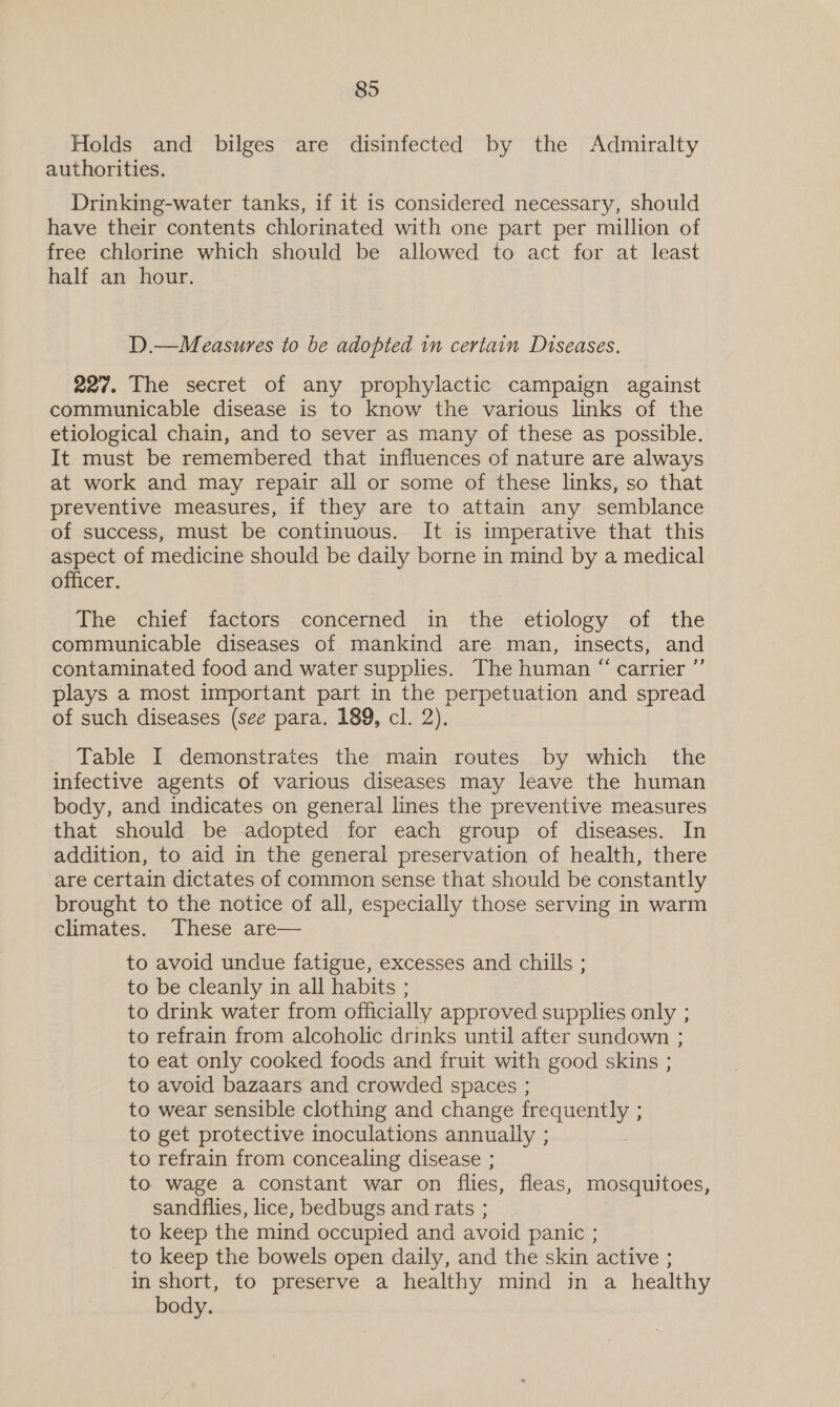 Holds and bilges are disinfected by the Admiralty authorities. Drinking-water tanks, if it is considered necessary, should have their contents chlorinated with one part per million of free chlorine which should be allowed to act for at least half an hour. D.—Measures to be adopted in certain Diseases. 227. The secret of any prophylactic campaign against communicable disease is to know the various links of the etiological chain, and to sever as many of these as possible. It must be remembered that influences of nature are always at work and may repair all or some of these links, so that preventive measures, if they are to attain any semblance of success, must be continuous. It is imperative that this aspect of medicine should be daily borne in mind by a medical officer. The chief factors concerned in the etiology of the communicable diseases of mankind are man, insects, and contaminated food and water supplies. The human “ carrier ”’ plays a most important part in the perpetuation and spread of such diseases (see para. 189, cl. 2), Table I demonstrates the main routes by which the infective agents of various diseases may leave the human body, and indicates on general lines the preventive measures that should be adopted for each group of diseases. In addition, to aid in the general preservation of health, there are certain dictates of common sense that should be constantly brought to the notice of all, especially those serving in warm climates. These are— to avoid undue fatigue, excesses and chills ; to be cleanly in all habits ; to drink water from officially approved supplies only ; to refrain from alcoholic drinks until after sundown ; to eat only cooked foods and fruit with good skins ; to avoid bazaars and crowded spaces ; to wear sensible clothing and change frequently 5 : to get protective inoculations annually ; to refrain from concealing disease ; to wage a constant war on flies, fleas, mosquitoes, sandflies, lice, bedbugs and rats ; to keep the mind occupied and avoid panic ; to keep the bowels open daily, and the skin active ; in short, to preserve a healthy mind in a healthy body.