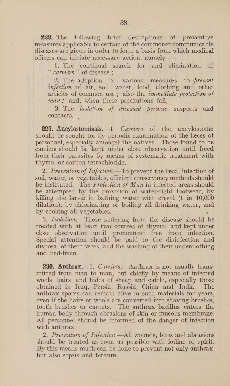 228. The following brief descriptions of preventive measures applicable to certain of the commoner communicable diseases are given in order to form a basis from which medical officers can initiate necessary action, namely :— 1, The continual search for and elimination of “ carriers’ of disease ; 2. The adoption of various measures to prevent infection of air, soil, water, food, clothing and other articles of common use; also the 1mmediate protection of man ; and, when these precautions fail, 3. The isolation of diseased persons, suspects and contacts. | 229. Ancylostomiasis.—1. Carriers of the ancylostome should be sought for by periodic examination of the feces of personnel, especially amongst the natives. Those found to be carriers should be kept under close observation until freed from their parasites by means of systematic treatment with thymol or carbon tetrachloride. 2. Prevention of Infection.—To prevent the fecal infection of soil, water, or vegetables, efficient conservancy methods should be instituted. The Protection of Man in infected areas should be attempted by the provision of water-tight footwear, by killing the larve in bathing water with cresol (1 in 10,000 dilution), by chlorinating or boiling all drinking water, and by cooking all vegetables. , 3. Isolation.—Those suffering from the disease should be treated with at least two courses of thymol, and kept under close observation until pronounced free from infection. Special attention should be paid to the disinfection and disposal of their faeces, and the washing of their underclothing and bed-linen. 230. Anthrax.—1. Carriers —Anthrax is not usually trans- mitted from man to man, but chiefly by means of infected wools, hairs, and hides of sheep and cattle, especially those obtained in Irag, Persia, Russia, China and India. The anthrax spores can remain alive in such materials for years, even if the hairs or wools are converted into shaving brushes, tooth brushes or carpets. The anthrax bacillus enters the human body through abrasions of skin or mucous membrane. All personnel should be informed of the danger of infection with anthrax. 2. Prevention of Infection.—All wounds, bites and abrasions should be treated as soon as possible with iodine or spirit. By this means much can be done to prevent not only anthrax, but also sepsis and tetanus. |