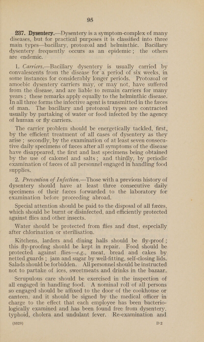 237. Dysentery.—Dysentery is a symptom-complex of many diseases, but for practical purposes it is classified into three main types—bacillary, protozoal and helminthic. Bacillary dysentery frequently occurs as an epidemic; the others are endemic. 1. Carriers —RBacillary dysentery is usually carried by convalescents from the disease for a period of six weeks, in some instances for considerably longer periods. Protozoal or amoebic dysentery carriers may, or may not, have suffered from the disease, and are liable to remain carriers for many years ; these remarks apply equally to the helminthic disease. In all three forms the infective agent is transmitted in the faeces of man. The bacillary and protozoal types are contracted usually by partaking of water or food infected by the agency of human or fly carriers. The carrier problem should be energetically tackled, first, by the efficient treatment of all cases of dysentery as they arise ; secondly, by the examination of at least seven consecu- tive daily specimens of feces after all symptoms of the disease have disappeared, the first and last specimens being obtained by the use of calomel and salts; and thirdly, by periodic examination of feces of all personnel cnenged in handling food supplies. 2. Prevention of Infectton.—Those with a previous history of dysentery should have at least three consecutive daily specimens of their feces forwarded to the laboratory for examination before proceeding abroad. Special attention should be paid to the disposal of all feces, which should be burnt or disinfected, and efficiently protected against flies and other insects. Water should be protected from flies and dust, especially after chlorination or sterilisation. Kitchens, larders and dining halls should be fly-proof ; this fly-proofing should be kept in repair. Food should be protected against flies—e.g., meat, bread and cakes by netted guards ; jam and sugar by well-fitting, self-closing lids. Salads should be forbidden. All personnel should be instructed not to partake of ices, sweetmeats and drinks in the bazaar. Scrupulous care should be exercised in the inspection of all engaged in handling food. A nominal roll of all persons so engaged should be affixed to the door of the cookhouse or canteen, and it should be signed by the medical officer in charge to the effect that each employee has been bacterio- logically examined and has been found free from dysentery, typhoid, cholera and undulant fever. Re-examination and