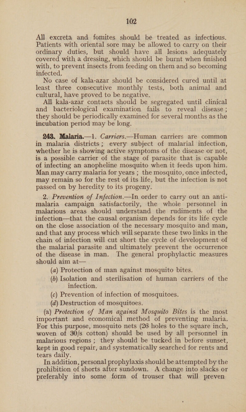 All excreta and fomites should be treated as infectious. Patients with oriental sore may be allowed to carry on their ordinary duties, but should have all lesions adequately covered with a dressing, which should be burnt when finished with, to prevent insects from feeding on them and so becoming infected. No case of kala-azar should be considered cured until at least three consecutive monthly tests, both animal and cultural, have proved to be negative. All kala-azar contacts should be segregated until clinical and bacteriological examination fails to reveal disease ; they should be periodically examined for several months as the incubation period may be long. 243. Malaria.—1. Carrievs——Human carriers are common in malaria districts; every subject of malarial infection, whether he is showing active symptoms of the disease or not, is a possible carrier of the stage of parasite that is capable of infecting an anopheline mosquito when it feeds upon him. Man may carry malaria for years ; the mosquito, once infected, may remain so for the rest of its life, but the infection is not passed on by heredity to its progeny. 2. Prevention of Infection.—In order to carry out an anti- malaria campaign satisfactorily, the whole personnel in malarious areas should understand the rudiments of the infection—that the causal organism depends for its life cycle on the close association of the necessary mosquito and man, and that any process which will separate these two links in the chain of infection will cut short the cycle of development of the malarial parasite and ultimately prevent the occurrence of the disease in man. The general prophylactic measures should aim at— (a) Protection of man against mosquito bites. (b) Isolation and sterilisation of human carriers of the infection. (c) Prevention of infection of mosquitoes. (ad) Destruction of mosquitoes. (a) Protection of Man against Mosquito Bites is the most important and economical method of preventing malaria. For this purpose, mosquito nets (26 holes to the square inch, woven of 30/s cotton) should be used by all personnel in malarious regions ; they should be tucked in before sunset, kept in good repair, and systematically searched for rents and tears daily. In addition, personal prophylaxis should be attempted by the prohibition of shorts after sundown. A change into slacks or preferably into some form of trouser that will preven