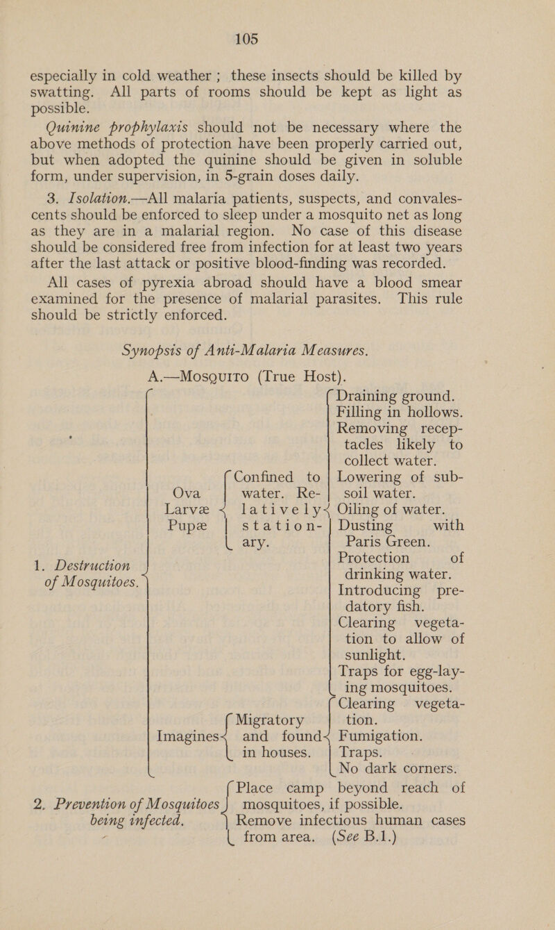 especially in cold weather ; these insects should be killed by swatting. All parts of rooms should be kept as light as possible. Quinine prophylaxis should not be necessary where the above methods of protection have been properly carried out, but when adopted the quinine should be given in soluble form, under supervision, in 5-grain doses daily. 3. Isolation.—All malaria patients, suspects, and convales- cents should be enforced to sleep under a mosquito net as long as they are in a malarial region. No case of this disease should be considered free from infection for at least two years after the last attack or positive blood-finding was recorded. All cases of pyrexia abroad should have a blood smear examined for the presence of malarial parasites. This rule should be strictly enforced. Synopsis of Anti-Malaria Measures. A.—MosguitTo (True Host). Draining ground. Filling in hollows. Removing recep- tacles likely to collect water. Confined to | Lowering of sub- Ova water. Re- | soil water. Larve latively&lt; Oiling of water. Pupe | station- | Dusting with ) arya 3 Paris Green. | Protection of 1. Destruction of Mosquitoes. drinking water. Introducing pre- datory fish. Clearing vegeta- tion to allow of sunlight. Traps for egg-lay- ing mosquitoes. Clearing vegeta- Migratory tion. iagines| and found&lt; Fumigation. in houses. | Traps. No dark corners. Place camp beyond reach of 2. Prevention of Mosquitoes mosquitoes, if possible. being infected, Remove infectious human cases | from area. (See B.1.)