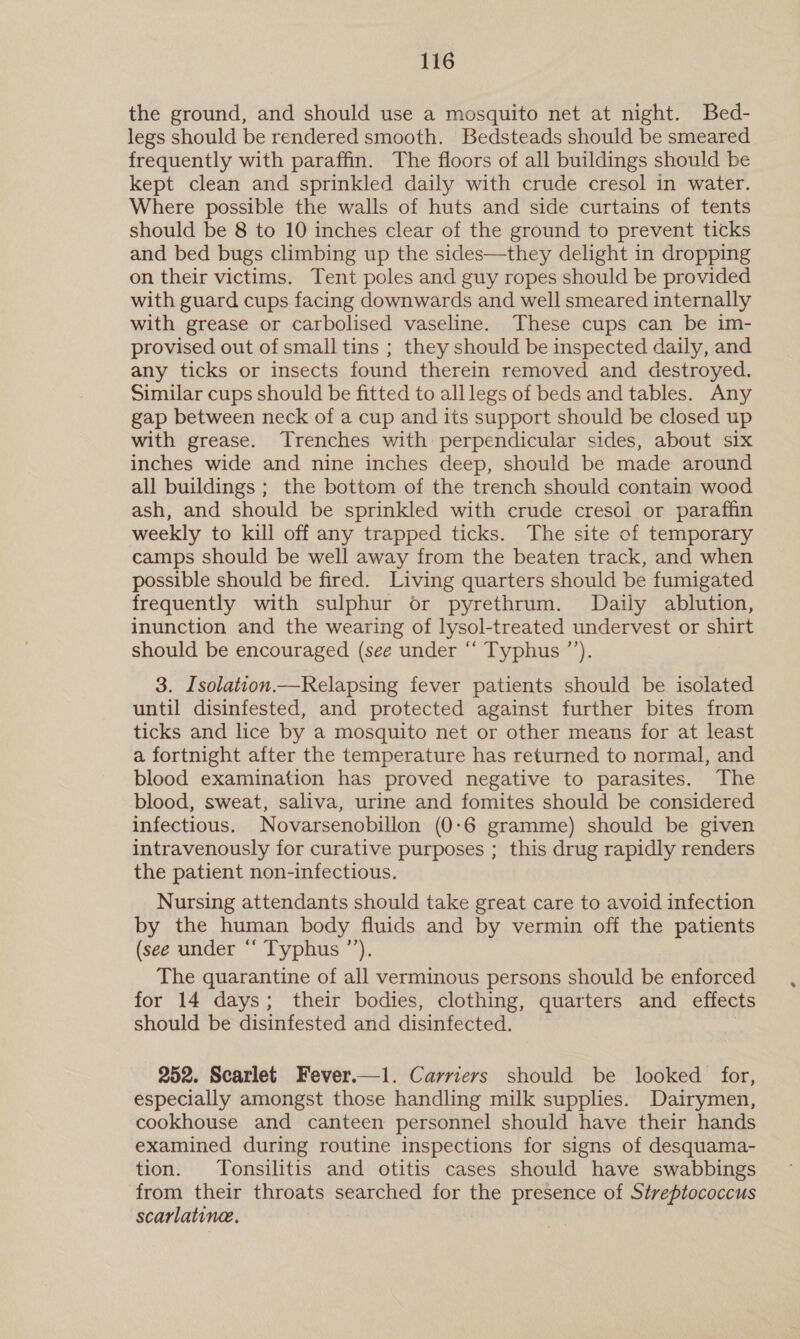the ground, and should use a mosquito net at night. Bed- legs should be rendered smooth. Bedsteads should be smeared frequently with paraffin. The floors of all buildings should be kept clean and sprinkled daily with crude cresol in water. Where possible the walls of huts and side curtains of tents should be 8 to 10 inches clear of the ground to prevent ticks and bed bugs climbing up the sides—they delight in dropping on their victims. Tent poles and guy ropes should be provided with guard cups facing downwards and well smeared internally with grease or carbolised vaseline. These cups can be im- provised out of small tins ; they should be inspected daily, and any ticks or insects found therein removed and destroyed. Similar cups should be fitted to alllegs of beds and tables. Any gap between neck of a cup and its support should be closed up with grease. Trenches with perpendicular sides, about six inches wide and nine inches deep, should be made around all buildings ; the bottom of the trench should contain wood ash, and should be sprinkled with crude cresol or paraffin weekly to kill off any trapped ticks. The site of temporary camps should be well away from the beaten track, and when possible should be fired. Living quarters should be fumigated frequently with sulphur or pyrethrum. Daily ablution, inunction and the wearing of lysol-treated undervest or shirt should be encouraged (see under “‘ Typhus ’’). 3. Isolation.—Relapsing fever patients should be isolated until disinfested, and protected against further bites from ticks and lice by a mosquito net or other means for at least a fortnight after the temperature has returned to normal, and blood examination has proved negative to parasites. The blood, sweat, saliva, urine and fomites should be considered infectious. Novarsenobillon (0-6 gramme) should be given intravenously for curative purposes ; this drug rapidly renders the patient non-infectious. Nursing attendants should take great care to avoid infection by the human body fluids and by vermin off the patients (see under “‘ Typhus ’’). The quarantine of all verminous persons should be enforced for 14 days; their bodies, clothing, quarters and effects should be disinfested and disinfected. 252. Scarlet Fever.—1. Carrievs should be looked for, especially amongst those handling milk supplies. Dairymen, cookhouse and canteen personnel should have their hands examined during routine inspections for signs of desquama- tion. Tonsilitis and otitis cases should have swabbings from their throats searched for the presence of Streptococcus scarlatine.