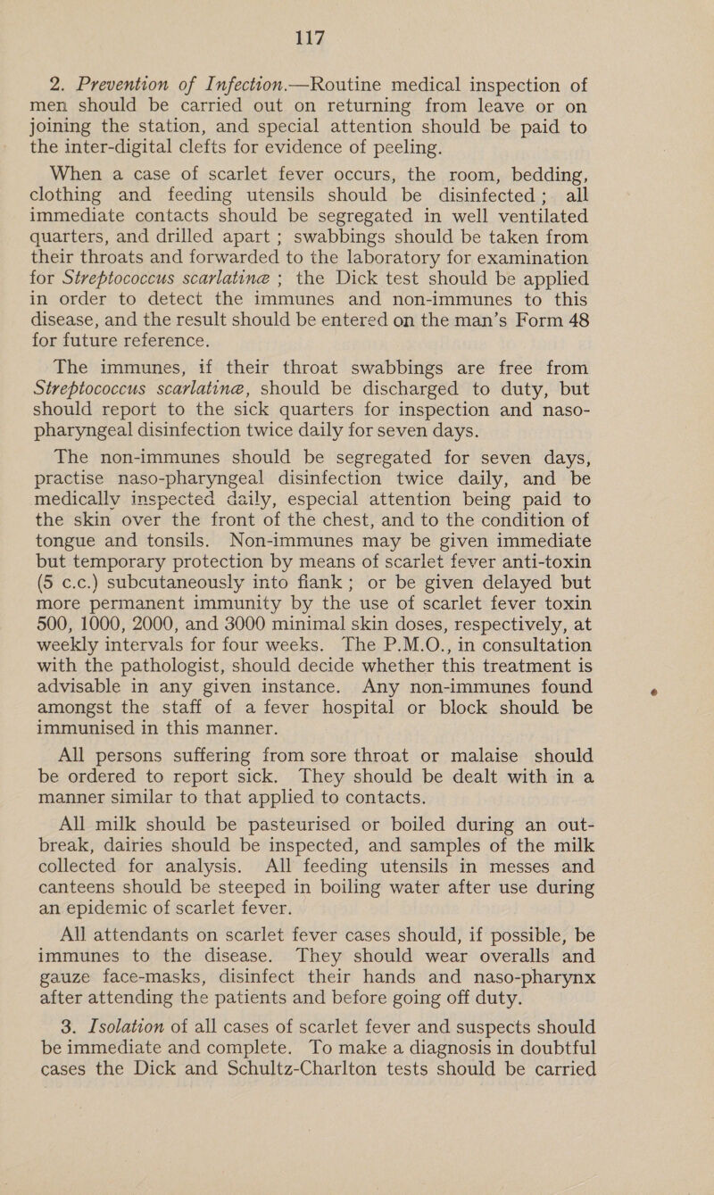 2. Prevention of Infection.—Routine medical inspection of men should be carried out on returning from leave or on joining the station, and special attention should be paid to the inter-digital clefts for evidence of peeling. When a case of scarlet fever occurs, the room, bedding, clothing and feeding utensils should be disinfected; all immediate contacts should be segregated in well ventilated quarters, and drilled apart ; swabbings should be taken from their throats and forwarded to the laboratory for examination for Streptococcus scarlatine ; the Dick test should be applied in order to detect the immunes and non-immunes to this disease, and the result should be entered on the man’s Form 48 for future reference. The immunes, if their throat swabbings are free from Streptococcus scarlatine, should be discharged to duty, but should report to the sick quarters for inspection and naso- pharyngeal disinfection twice daily for seven days. The non-immunes should be segregated for seven days, practise naso-pharyngeal disinfection twice daily, and be medically inspected daily, especial attention being paid to the skin over the front of the chest, and to the condition of tongue and tonsils. Non-immunes may be given immediate but temporary protection by means of scarlet fever anti-toxin (5 c.c.) subcutaneously into flank; or be given delayed but more permanent immunity by the use of scarlet fever toxin 500, 1000, 2000, and 3000 minimal skin doses, respectively, at weekly intervals for four weeks. The P.M.O., in consultation with the pathologist, should decide whether this treatment is advisable in any given instance. Any non-immunes found amongst the staff of a fever hospital or block should be immunised in this manner. All persons suffering from sore throat or malaise should be ordered to report sick. They should be dealt with in a manner similar to that applied to contacts. All milk should be pasteurised or boiled during an out- break, dairies should be inspected, and samples of the milk collected for analysis. All feeding utensils in messes and canteens should be steeped in boiling water after use during an epidemic of scarlet fever. All attendants on scarlet fever cases should, if possible, be immunes to the disease. They should wear overalls and gauze face-masks, disinfect their hands and naso-pharynx after attending the patients and before going off duty. 3. Isolation of all cases of scarlet fever and suspects should be immediate and complete. To make a diagnosis in doubtful cases the Dick and Schultz-Charlton tests should be carried