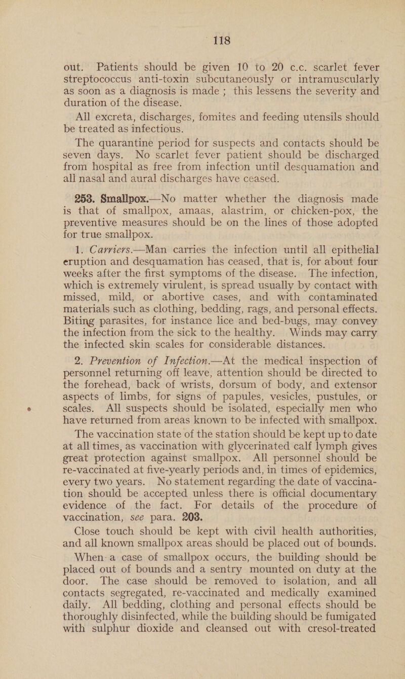 TS out. Patients should be given 10 to 20 c.c. scarlet fever streptococcus anti-toxin subcutaneously or intramuscularly as soon as a diagnosis is made ; this lessens the severity and duration of the disease. All excreta, discharges, fomites and feeding utensils should be treated as infectious. The quarantine period for suspects and contacts should be seven days. No scarlet fever patient should be discharged from hospital as free from infection until desquamation and all nasal and aural discharges have ceased. 253. Smallpox.—No matter whether the diagnosis made is that of smallpox, amaas, alastrim, or chicken-pox, the preventive measures should be on the lines of those adopted for true smallpox. 1. Carrievs—Man carries the infection until all epithelial eruption and desquamation has ceased, that is, for about four weeks after the first symptoms of the disease. The infection, which is extremely virulent, is spread usually by contact with missed, mild, or abortive cases, and with contaminated materials such as clothing, bedding, rags, and personal effects. Biting parasites, for instance lice and bed-bugs, may convey the infection from the sick to the healthy. Winds may carry the infected skin scales for considerable distances. 2. Prevention of Infection—At the medical inspection of personnel returning off leave, attention should be directed to the forehead, back of wrists, dorsum of body, and extensor aspects of limbs, for signs of papules, vesicles, pustules, or scales. All suspects should be isolated, especially men who have returned from areas known to be infected with smallpox. The vaccination state of the station should be kept up to date at all times, as vaccination with glycerinated calf lymph gives great protection against smallpox. All personnel should be re-vaccinated at five-yearly periods and, in times of epidemics, every two years. No statement regarding the date of vaccina- tion should be accepted unless there is official documentary evidence of the fact. For details of the procedure of vaccination, see para. 208. Close touch should be kept with civil health authorities, and all known smallpox areas should be placed out of bounds. When-a case of smallpox occurs, the building should be placed out of bounds and a sentry mounted on duty at the door. The case should be removed to isolation, and all contacts segregated, re-vaccinated and medically examined daily. All bedding, clothing and personal effects should be thoroughly disinfected, while the building should be fumigated with sulphur dioxide and cleansed out with cresol-treated