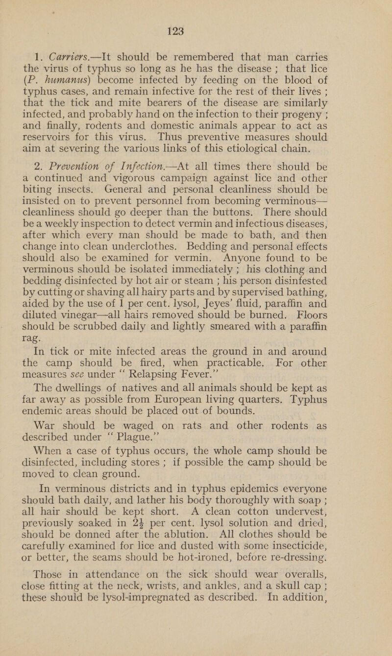 1. Carriers —It should be remembered that man carries the virus of typhus so long as he has the disease ; that lice (P. humanus) become infected by feeding on the blood of typhus cases, and remain infective for the rest of their lives ; that the tick and mite bearers of the disease are similarly infected, and probably hand on the infection to their progeny ; and finally, rodents and domestic animals appear to act as reservoirs for this virus. Thus preventive measures should aim at severing the various links of this etiological chain. 2. Prevention of Infection.—At all times there should be a continued and vigorous campaign against lice and other biting insects. General and personal cleanliness should be insisted on to prevent personnel from becoming verminous— cleanliness should go deeper than the buttons. There should be a weekly inspection to detect vermin and infectious diseases, after which every man should be made to bath, and then change into clean underclothes. Bedding and personal effects should also be examined for vermin. Anyone found to be verminous should be isolated immediately ; his clothing and bedding disinfected by hot air or steam ; his person disinfested by cutting or shaving all hairy parts and by supervised bathing, aided by the use of 1 per cent. lysol, Jeyes’ fluid, paraffin and diluted vinegar—all hairs removed should be burned. Floors should be scrubbed daily and lightly smeared with a paraffin rag. In tick or mite infected areas the ground in and around the camp should be fired, when practicable. For other measures see under “‘ Relapsing Fever.”’ The dwellings of natives and all animals should be kept as far away as possible from European living quarters. Typhus endemic areas should be placed out of bounds. War should be waged on rats and other rodents as described under “ Plague.” When a case of typhus occurs, the whole camp should be disinfected, including stores ; if possible the camp should be moved to clean ground. In verminous districts and in typhus epidemics everyone should bath daily, and lather his body thoroughly with soap ; all hair should be kept short. A clean cotton undervest, previously soaked in 24 per cent. lysol solution and dried, should be donned after the ablution. All clothes should be carefully examined for lice and dusted with some insecticide, or better, the seams should be hot-ironed, before re-dressing. Those in attendance on the sick should wear overalls, close fitting at the neck, wrists, and ankles, and a skull cap ; these should be lysol-impregnated as described. In addition,