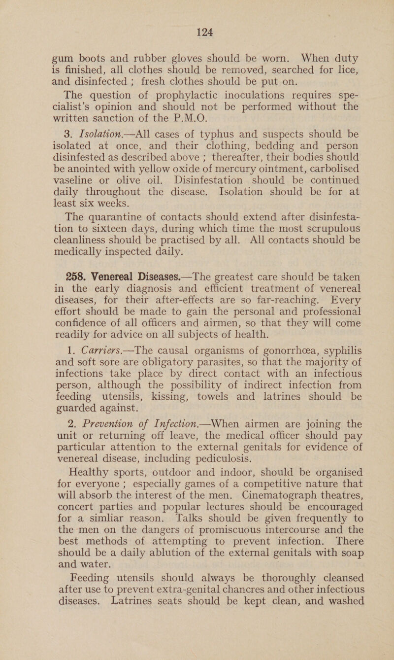 gum boots and rubber gloves should be worn. When duty is finished, all clothes should be removed, searched for lice, and disinfected ; fresh clothes should be put on. The question of prophylactic inoculations requires spe- cialist’s opinion and should not be performed without the written sanction of the P.M.O. 3. Isolation.—All cases of typhus and suspects should be isolated at once, and their clothing, bedding and person disinfested as described above ; thereafter, their bodies should be anointed with yellow oxide of mercury ointment, carbolised vaseline or olive oil. Disinfestation should be continued daily throughout the disease. Isolation should be for at least six weeks. The quarantine of contacts should extend after disinfesta- tion to sixteen days, during which time the most scrupulous cleanliness should be practised by all. All contacts should be medically inspected daily. 258. Venereal Diseases.—The greatest care should be taken in the early diagnosis and efficient treatment of venereal diseases, for their after-effects are so far-reaching. Every effort should be made to gain the personal and professional confidence of all officers and airmen, so that they will come readily for advice on all subjects of health. 1. Carriers—The causal organisms of gonorrhcea, syphilis and soft sore are obligatory parasites, so that the majority of infections take place by direct contact with an infectious person, although the possibility of indirect infection from feeding utensils, kissing, towels and latrines should be guarded against. 2. Prevention of Infection When airmen are joining the unit or returning off leave, the medical officer should pay particular attention to the external genitals for evidence of venereal disease, including pediculosis. Healthy sports, outdoor and indoor, should be organised for everyone ; especially games of a competitive nature that will absorb the interest of the men. Cinematograph theatres, concert parties and popular lectures should be encouraged for a simliar reason. Talks should be given frequently to the men on the dangers of promiscuous intercourse and the best methods of attempting to prevent infection. There should be a daily ablution of the external genitals with soap and water. | Feeding utensils should always be thoroughly cleansed after use to prevent extra-genital chancres and other infectious diseases. Latrines seats should be kept clean, and washed