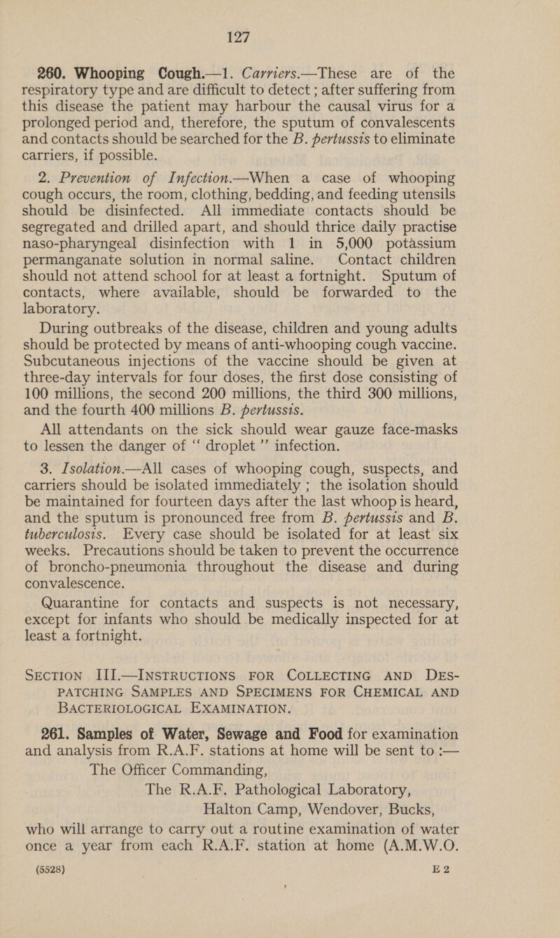 260. Whooping Cough.—1. Carriers—These are of the respiratory type and are difficult to detect ; after suffering from this disease the patient may harbour the causal virus for a prolonged period and, therefore, the sputum of convalescents and contacts should be searched for the B. pertussis to eliminate carriers, if possible. 2. Prevention of Infection—When a case of whooping cough occurs, the room, clothing, bedding, and feeding utensils should be disinfected. All immediate contacts should be segregated and drilled apart, and should thrice daily practise naso-pharyngeal disinfection with 1 in 5,000 potassium permanganate solution in normal saline. Contact children should not attend school for at least a fortnight. Sputum of contacts, where available, should be forwarded to the laboratory. During outbreaks of the disease, children and young adults should be protected by means of anti-whooping cough vaccine. Subcutaneous injections of the vaccine should be given at three-day intervals for four doses, the first dose consisting of 100 millions, the second 200 millions, the third 300 millions, and the fourth 400 millions B. pertussis. All attendants on the sick should wear gauze face-masks to lessen the danger of ‘ droplet ’’ infection. 3. Isolation.—All cases of whooping cough, suspects, and carriers should be isolated immediately ; the isolation should be maintained for fourteen days after the last whoop is heard, and the sputum is pronounced free from B. pertussis and B., tuberculosis. Every case should be isolated for at least six weeks. Precautions should be taken to prevent the occurrence of broncho-pneumonia eae the disease and during convalescence. Quarantine for contacts and suspects is not necessary, except for infants who should be medically inspected for at least a fortnight. SECTION III.—INSTRUCTIONS FOR COLLECTING AND DEs- PATCHING SAMPLES AND SPECIMENS FOR CHEMICAL AND BACTERIOLOGICAL EXAMINATION. 261. Samples of Water, Sewage and Food for examination and analysis from R.A.F. stations at home will be sent to :— The Officer Commanding, The R.A.F, Pathological eben Halton Camp, Wendover, Bucks, who will arrange to carry out a routine examination of water once a year from each R.A.F. station at home (A.M.W.O.