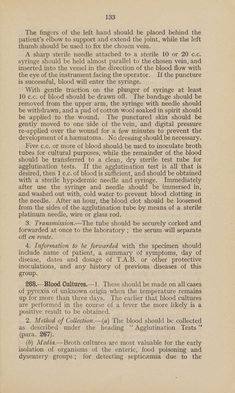 The fingers of the left hand should be placed behind the patient’s elbow to support and extend the joint, while the left thumb should be used to fix the chosen vein. A sharp sterile needle attached to a sterile 10 or 20 c.c. syringe should be held almost parallel to the chosen vein, and inserted into the vessel in the direction of the blood flow with the eye of the instrument facing the operator. Ifthe puncture is successful, blood will enter the syringe. With gentle traction on the plunger of syringe at least 10 c.c. of blood should be drawn off. The bandage should be removed from the upper arm, the syringe with needle should be withdrawn, and a pad of cotton wool soaked in spirit should be applied to the wound. The punctured skin should be gently moved to one side of the vein, and digital pressure re-applied over the wound for a few minutes to prevent the development of a hematoma. No dressing should be necessary. Five c.c. or more of blood should be used to inoculate broth tubes for cultural purposes, while the remainder of the blood should be transferred to a clean, dry sterile test tube for agglutination tests. If the agglutination test is all that is desired, then 1 c.c. of blood is sufficient, and should be obtained with a sterile hypodermic needle and syringe. Immediately after use the syringe and needle should’ be immersed in, and washed out with, cold water to prevent blood clotting in the needle. After an hour, the blood clot should be loosened from the sides of the agglutination tube by means of a sterile platinum needle, wire or glass rod. 3. Tvansmission.—The tube should be securely corked and. forwarded at once to the laboratory ; the serum will separate off en route. 4. Information to be forwarded with the specimen should include name of patient, a summary of symptoms, day of disease, dates and dosage of T.A.B. or other protective inoculations, and any history of previous diseases of this group. 268.—Blood Cultures.—1. These should be made on all cases of pyrexia of unknown origin when the temperature remains up for more than three days. The earlier that blood cultures are performed in the course of a fever the more likely is a positive result to be obtained. 2. Method of Collectton.—(a) The blood should be collected | as described under the heading “ Agglutination Tests ”’ (para. 267). (0) Media.—Broth cultures are most valuable for the early isolation of organisms of the enteric, food poisoning and dysentery groups; for detecting septicemia due to the