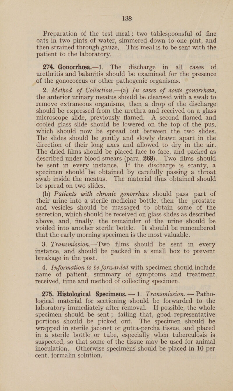 Preparation of the test meal: two tablespoonsful of fine oats in two pints of water, simmered down to one pint, and then strained through gauze. This meal is to be sent with the patient to the laboratory. 274. Gonorrhoea.—1. The discharge in all cases of urethritis and balanitis should be examined for the presence of the gonococcus or other pathogenic organisms. 2. Method of Collection.—(a) In cases of acute gonorrhea, the anterior urinary meatus should be cleansed with a swab to remove extraneous organisms, then a drop of the discharge should be expressed from the urethra and received on a glass microscope slide, previously flamed. A second flamed and cooled glass slide should be lowered on the top of the pus, which should now be spread out between the two slides. The slides should be gently and slowly drawn apart in the direction of their long axes and allowed to dry in the air. The dried films should be placed face to face, and packed as described under blood smears (para. 269). Two films should be sent in every instance. If the discharge is scanty, a specimen should be obtained by carefully passing a throat swab inside the meatus. The material thus obtained should be spread on two slides. (b) Patients with chronic gonorrhea should pass part of their urine into a sterile medicine bottle, then the prostate and vesicles should be massaged to obtain some of the secretion, which should be received on glass slides as described above, and, finally, the remainder of the urine should be voided into another sterile bottle. It should be remembered that the early morning specimen is the most valuable. 3. Transmission.—Two films should be sent in every instance, and should be packed in a small box to prevent breakage in the post. 4. Information to be forwarded with specimen should include name of patient, summary of symptoms and treatment received, time and method of collecting specimen. 275. Histological Specimens. — 1. Tvansmission. — Patho- logical material for sectioning should be forwarded to the laboratory immediately after removal. If possible, the whole specimen should be sent; failing that, good representative portions should be picked out. The specimen should be wrapped in sterile jaconet or gutta-percha tissue, and placed in a sterile bottle or tube, especially when tuberculosis is suspected, so that some of the tissue may be used for animal inoculation. Otherwise specimens should be placed in 10 per cent. formalin solution. |