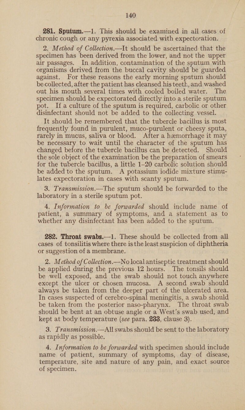 281. Sputum.—1. This should be examined in all cases of chronic cough or any pyrexia associated with expectoration. 2. Method of Collection.—It should be ascertained that the specimen has been derived from the lower, and not the upper air passages. In addition, contamination of the sputum with organisms derived from the buccal cavity should be guarded against. For these reasons the early morning sputum should be collected, after the patient has cleansed his teeth, and washed out his mouth several times with cooled boiled water. The specimen should be expectorated directly into a sterile sputum pot. Ifa culture of the sputum is required, carbolic or other disinfectant should not be added to the collecting vessel. It should be remembered that the tubercle bacillus is most frequently found in purulent, muco-purulent or cheesy sputa, rarely in mucus, saliva or blood. After a hemorrhage it may be necessary to wait until the character of the sputum has changed before the tubercle bacillus can be detected. Should the sole object of the examination be the preparation of smears for the tubercle bacillus, a little 1-20 carbolic solution should be added to the sputum. A potassium iodide mixture stimu- lates expectoration in cases with scanty sputum. 3. Tvansmission.—The sputum should be forwarded to the laboratory in a sterile sputum pot. 4. Information to be forwarded should include name of patient, a summary of symptoms, and a statement as to whether any disinfectant has been added to the sputum. 282. Throat swabs.—1. These should be collected from all cases of tonsilitis where there is the least suspicion of diphtheria or suggestion of a membrane. 2. Method of Collection.—No local antiseptic treatment should be applied during the previous 12 hours. The tonsils should be well exposed, and the swab should not touch anywhere except the ulcer or chosen mucosa. A second swab should always be taken from the deeper part of the ulcerated area. In cases suspected of cerebro-spinal meningitis, a swab should be taken from the posterior naso-pharynx. The throat swab should be bent at an obtuse angle or a West’s swab used, and kept at body temperature (see para. 2838, clause 3). 3. Transmission.—All swabs should be sent to the laboratory as rapidly as possible. 4. Information to be forwarded with specimen should include name of patient, summary of symptoms, day of disease, temperature, site and nature of any pain, and exact source of specimen.