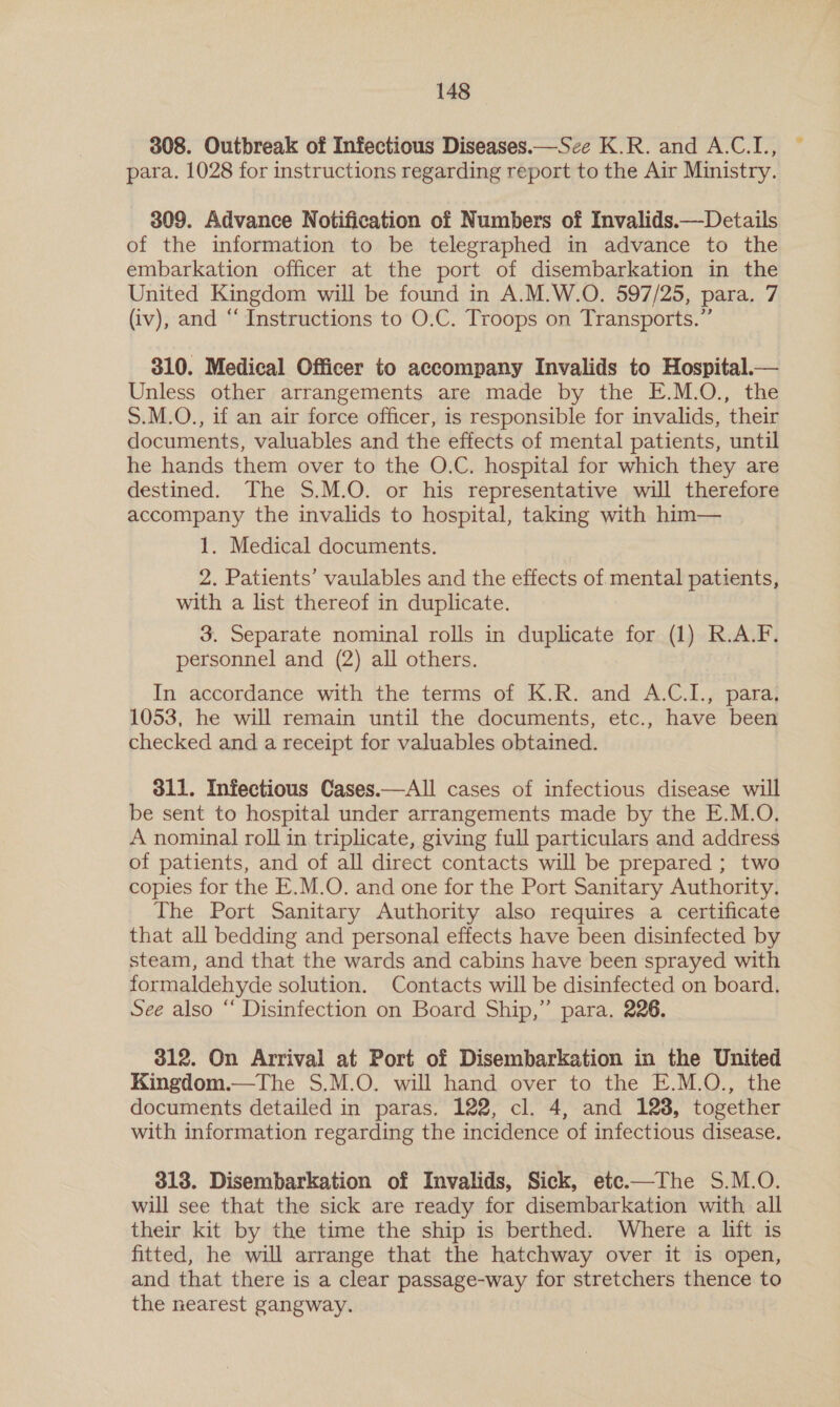 308. Outbreak of Infectious Diseases.—Sce K.R. and A.C.I., para. 1028 for instructions regarding report to the Air Ministry. 309. Advance Notification of Numbers of Invalids.—Details of the information to be telegraphed in advance to the embarkation officer at the port of disembarkation in the United Kingdom will be found in A.M.W.O. 597/25, para. 7 (iv), and “ Instructions to O.C. Troops on Transports.” 310. Medical Officer to accompany Invalids to Hospital.— Unless other arrangements are made by the E.M.O., the S.M.O., if an air force officer, is responsible for invalids, their documents, valuables and the effects of mental patients, until he hands them over to the O.C. hospital for which they are destined. The S.M.O. or his representative will therefore accompany the invalids to hospital, taking with him— 1. Medical documents. 2. Patients’ vaulables and the effects of mental patients, with a list thereof in duplicate. 3. Separate nominal rolls in duplicate for (1) R.A.F. personnel and (2) all others. In accordance with the terms of K.R. and A.C.I., para, 1053, he will remain until the documents, etc., have been checked and a receipt for valuables obtained. 311. Infectious Cases.—All cases of infectious disease will be sent to hospital under arrangements made by the E.M.O. A nominal roll in triplicate, giving full particulars and address of patients, and of all direct contacts will be prepared ; two copies for the E.M.O. and one for the Port Sanitary Authority. The Port Sanitary Authority also requires a certificate that all bedding and personal effects have been disinfected by steam, and that the wards and cabins have been sprayed with formaldehyde solution. Contacts will be disinfected on board. See also “ Disinfection on Board Ship,” para. 226. 312. On Arrival at Port of Disembarkation in the United Kingdom.—The S.M.O. will hand over to the E.M.O., the documents detailed in paras. 122, cl. 4, and 1238, together with information regarding the incidence of infectious disease. 313. Disembarkation of Invalids, Sick, ete.—The S.M.O. will see that the sick are ready for disembarkation with all their kit by the time the ship is berthed. Where a lift is fitted, he will arrange that the hatchway over it is open, and that there is a clear passage-way for stretchers thence to the nearest gangway.