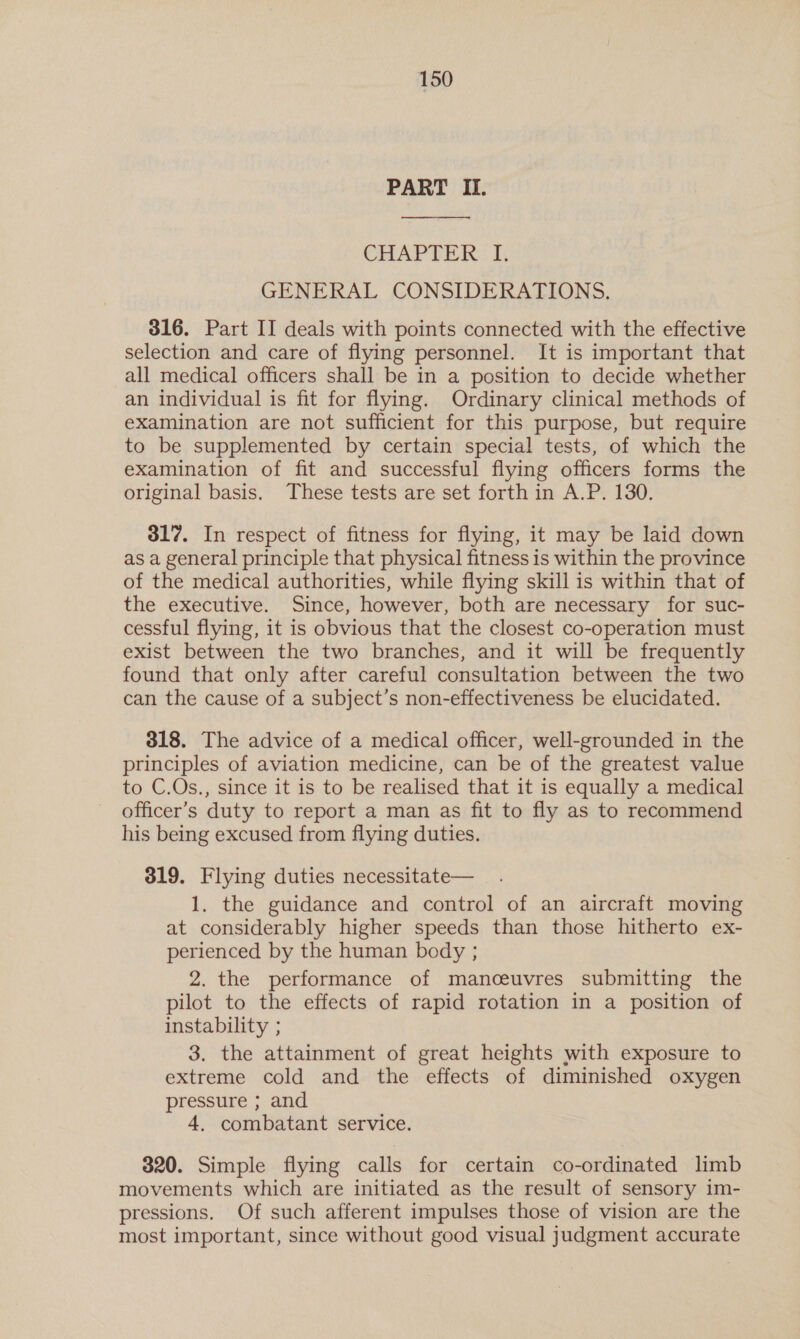 PART IL.  CHAPTER: I; GENERAL CONSIDERATIONS. 316. Part II deals with points connected with the effective selection and care of flying personnel. It is important that all medical officers shall be in a position to decide whether an individual is fit for flying. Ordinary clinical methods of examination are not sufficient for this purpose, but require to be supplemented by certain special tests, of which the examination of fit and successful flying officers forms the original basis, These tests are set forth in A.P. 130. 317. In respect of fitness for flying, it may be laid down as a general principle that physical fitness is within the province of the medical authorities, while flying skill is within that of the executive. Since, however, both are necessary for suc- cessful flying, it is obvious that the closest co-operation must exist between the two branches, and it will be frequently found that only after careful consultation between the two can the cause of a subject’s non-effectiveness be elucidated. 318. The advice of a medical officer, well-grounded in the principles of aviation medicine, can be of the greatest value to C.Os., since it is to be realised that it is equally a medical officer’s duty to report a man as fit to fly as to recommend his being excused from flying duties. 319. Flying duties necessitate— 1. the guidance and control of an aircraft moving at considerably higher speeds than those hitherto ex- perienced by the human body ; 2. the performance of manceuvres submitting the pilot to the effects of rapid rotation in a position of instability ; 3. the attainment of great heights with exposure to extreme cold and the effects of diminished oxygen pressure ; and 4, combatant service. 320. Simple flying calls for certain co-ordinated limb movements which are initiated as the result of sensory im- pressions. Of such afferent impulses those of vision are the most important, since without good visual judgment accurate