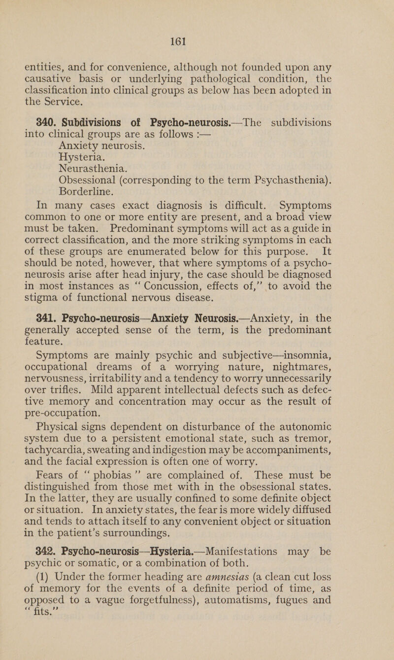 entities, and for convenience, although not founded upon any causative basis or underlying pathological condition, the classification into clinical groups as below has been adopted in the Service. 340. Subdivisions of Psycho-neurosis.—The subdivisions into clinical groups are as follows :— Anxiety neurosis. Hysteria. Neurasthenia. Obsessional (corresponding to the term Psychasthenia). Borderline. In many cases exact diagnosis is difficult. Symptoms common to one or more entity are present, and a broad view must be taken. Predominant symptoms will act as a guide in correct classification, and the more striking symptoms in each of these groups are enumerated below for this purpose. It should be noted, however, that where symptoms of a psycho- neurosis arise after head injury, the case should be diagnosed in most instances as “‘ Concussion, effects of,’ to avoid the stigma of functional nervous disease. 341. Psycho-neurosis—Anxiety Neurosis.—Anxiety, in the generally accepted sense of the term, is the predominant feature. Symptoms are mainly psychic and subjective—insomnia, occupational dreams of a worrying nature, nightmares, nervousness, irritability and a tendency to worry unnecessarily over trifles. Mild apparent intellectual defects such as defec- tive memory and concentration may occur as the result of pre-occupation. Physical signs dependent on disturbance of the autonomic system due to a persistent emotional state, such as tremor, tachycardia, sweating and indigestion may be accompaniments, and the facial expression is often one of worry. Fears of “ phobias’”’ are complained of. These must be distinguished from those met with in the obsessional states. In the latter, they are usually confined to some definite object orsituation. In anxiety states, the fear is more widely diffused and tends to attach itself to any convenient object or situation in the patient’s surroundings. 342. Psycho-neurosis—Hysteria.— Manifestations may be psychic or somatic, or a combination of both. (1) Under the former heading are amneszas (a clean cut loss of memory for the events of a definite period of time, as opposed to a vague forgetfulness), automatisms, fugues and papi Sie