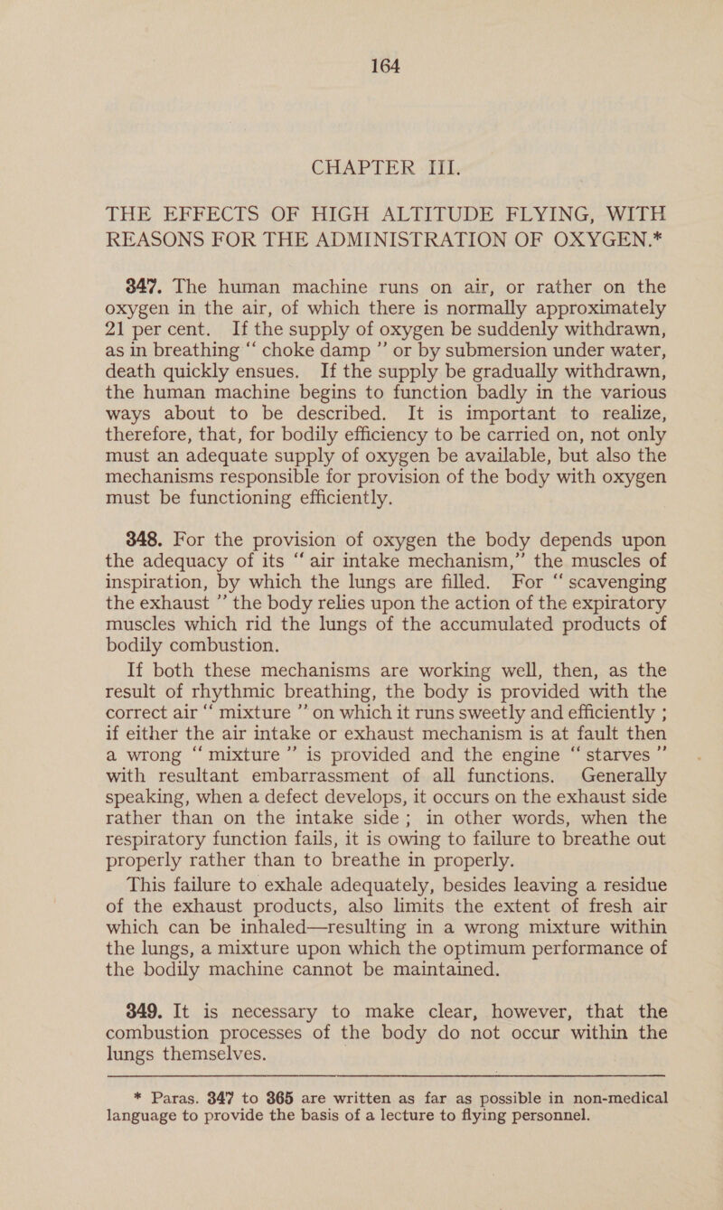 CYLAP TEI title THE EFFECTS OF HIGH ALTITUDE FLYING, WITH REASONS FOR THE ADMINISTRATION OF OXYGEN.* 347. The human machine runs on air, or rather on the oxygen in the air, of which there is normally approximately 21 per cent. If the supply of oxygen be suddenly withdrawn, as in breathing “‘ choke damp ”’ or by submersion under water, death quickly ensues. If the supply be gradually withdrawn, the human machine begins to function badly in the various ways about to be described. It is important to realize, therefore, that, for bodily efficiency to be carried on, not only must an adequate supply of oxygen be available, but also the mechanisms responsible for provision of the body with oxygen must be functioning efficiently. 848. For the provision of oxygen the body depends upon the adequacy of its “air intake mechanism,” the muscles of inspiration, by which the lungs are filled. For “ scavenging the exhaust ”’ the body relies upon the action of the expiratory muscles which rid the lungs of the accumulated products of bodily combustion. If both these mechanisms are working well, then, as the result of rhythmic breathing, the body is provided with the correct air “‘ mixture ”’ on which it runs sweetly and efficiently ; if either the air intake or exhaust mechanism is at fault then a wrong “ mixture ”’ is provided and the engine “ starves ” with resultant embarrassment of all functions. Generally speaking, when a defect develops, it occurs on the exhaust side rather than on the intake side; in other words, when the respiratory function fails, it is owing to failure to breathe out properly rather than to breathe in properly. This failure to exhale adequately, besides leaving a residue of the exhaust products, also limits the extent of fresh air which can be inhaled—resulting in a wrong mixture within the lungs, a mixture upon which the optimum performance of the bodily machine cannot be maintained. 349. It is necessary to make clear, however, that the combustion processes of the body do not occur within the lungs themselves. : * Paras. 347 to 365 are written as far as possible in non-medical language to provide the basis of a lecture to flying personnel.