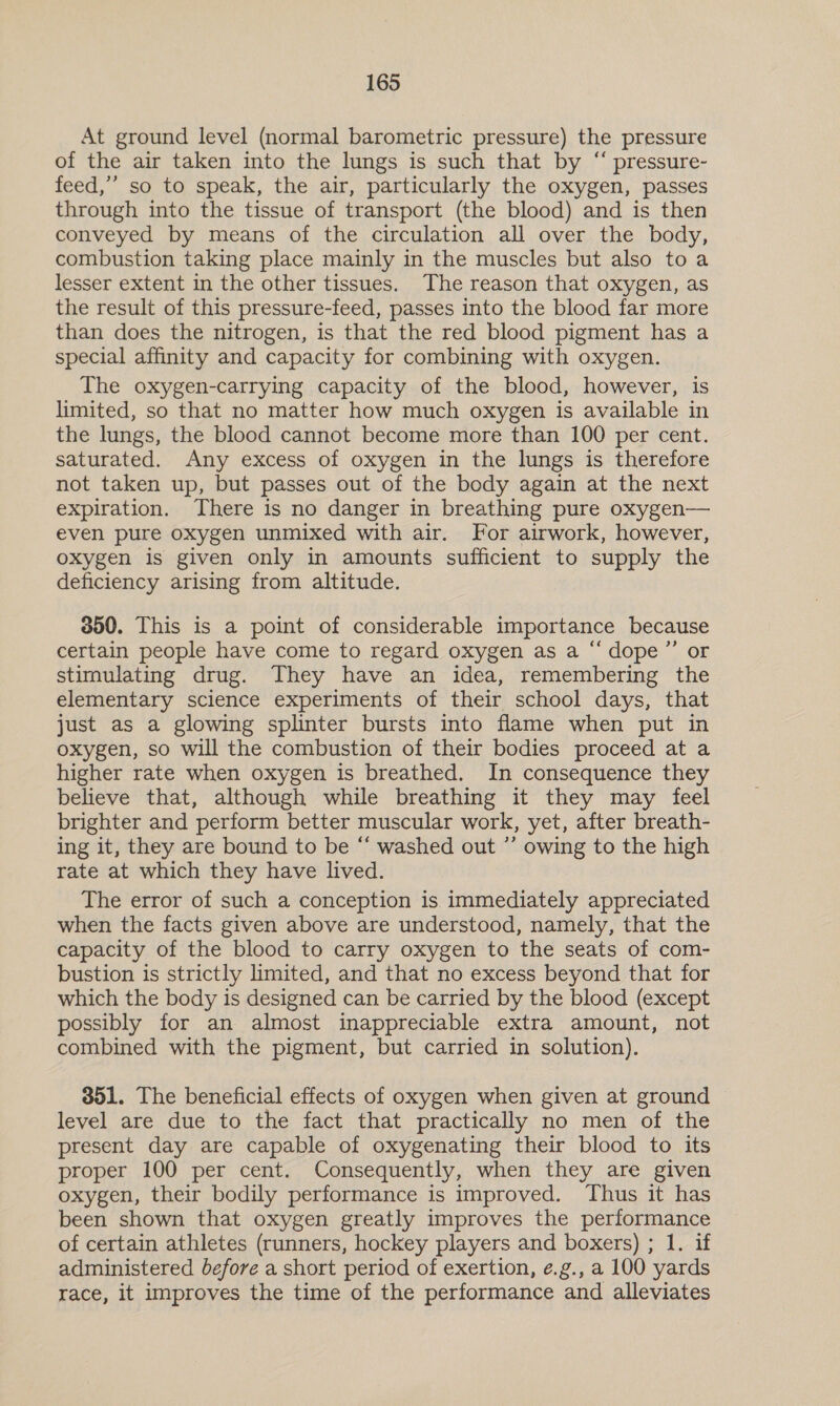 At ground level (normal barometric pressure) the pressure of the air taken into the lungs is such that by “ pressure- feed,” so to speak, the air, particularly the oxygen, passes through into the tissue of transport (the blood) and is then conveyed by means of the circulation all over the body, combustion taking place mainly in the muscles but also toa lesser extent in the other tissues. The reason that oxygen, as the result of this pressure-feed, passes into the blood far more than does the nitrogen, is that the red blood pigment has a special affinity and capacity for combining with oxygen. The oxygen-carrying capacity of the blood, however, is limited, so that no matter how much oxygen is available in the lungs, the blood cannot become more than 100 per cent. saturated. Any excess of oxygen in the lungs is therefore not taken up, but passes out of the body again at the next expiration. There is no danger in breathing pure oxygen— even pure oxygen unmixed with air. For airwork, however, oxygen is given only in amounts sufficient to supply the deficiency arising from altitude. 000. This is a point of considerable importance because certain people have come to regard oxygen as a “ dope”’ or stimulating drug. They have an idea, remembering the elementary science experiments of their school days, that just as a glowing splinter bursts into flame when put in oxygen, so will the combustion of their bodies proceed at a higher rate when oxygen is breathed. In consequence they believe that, although while breathing it they may feel brighter and perform better muscular work, yet, after breath- ing it, they are bound to be “ washed out ”’ owing to the high rate at which they have lived. The error of such a conception is immediately appreciated when the facts given above are understood, namely, that the capacity of the blood to carry oxygen to the seats of com- bustion is strictly limited, and that no excess beyond that for which the body is designed can be carried by the blood (except possibly for an almost inappreciable extra amount, not combined with the pigment, but carried in solution). 351. The beneficial effects of oxygen when given at ground level are due to the fact that practically no men of the present day are capable of oxygenating their blood to its proper 100 per cent. Consequently, when they are given oxygen, their bodily performance is improved. Thus it has been shown that oxygen greatly improves the performance of certain athletes (runners, hockey players and boxers) ; 1. if administered before a short period of exertion, é.g., a 100 yards race, it improves the time of the performance and alleviates