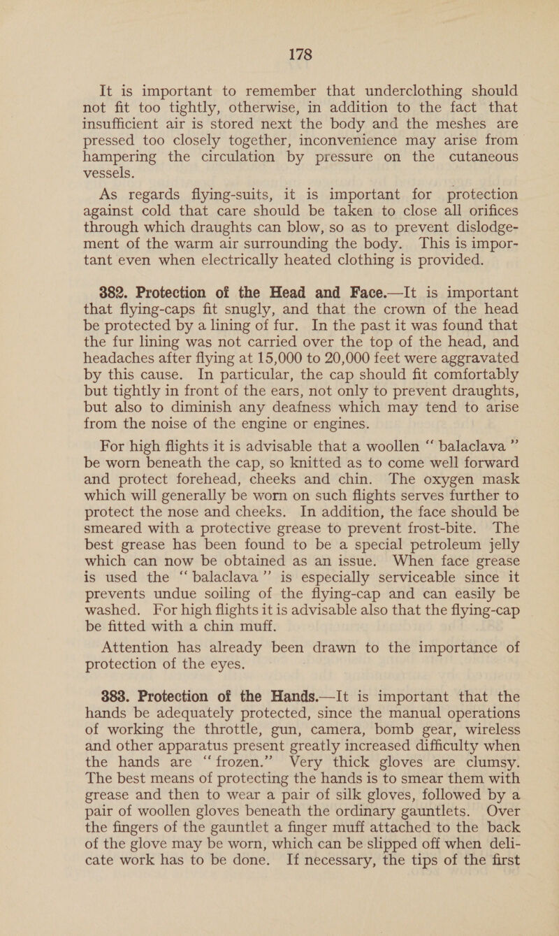 It is important to remember that underclothing should not fit too tightly, otherwise, in addition to the fact that insufficient air is stored next the body and the meshes are pressed too closely together, inconvenience may arise from hampering the circulation by pressure on the cutaneous vessels. As regards flying-suits, it is important for protection against cold that care should be taken to close all orifices through which draughts can blow, so as to prevent dislodge- ment of the warm air surrounding the body. This is impor- tant even when electrically heated clothing is provided. 382. Protection of the Head and Face.—It is important that flying-caps fit snugly, and that the crown of the head be protected by a lining of fur. In the past it was found that the fur lining was not carried over the top of the head, and headaches after flying at 15,000 to 20,000 feet were aggravated by this cause. In particular, the cap should fit comfortably but tightly in front of the ears, not only to prevent draughts, but also to diminish any deafness which may tend to arise from the noise of the engine or engines. For high flights it is advisable that a woollen “ balaclava ”’ be worn beneath the cap, so knitted as to come well forward and protect forehead, cheeks and chin. The oxygen mask which will generally be worn on such flights serves further to protect the nose and cheeks. In addition, the face should be smeared with a protective grease to prevent frost-bite. The best grease has been found to be a special petroleum jelly which can now be obtained as an issue. When face grease is used the “balaclava”’ is especially serviceable since it prevents undue soiling of the flying-cap and can easily be washed. For high flights it is advisable also that the flying-cap be fitted with a chin muff. Attention has already been drawn to the importance of protection of the eyes. 383. Protection of the Hands.—It is important that the hands be adequately protected, since the manual operations of working the throttle, gun, camera, bomb gear, wireless and other apparatus present greatly increased difficulty when the hands are “frozen.” Very thick gloves are clumsy. The best means of protecting the hands is to smear them with grease and then to wear a pair of silk gloves, followed by a pair of woollen gloves beneath the ordinary gauntlets. Over the fingers of the gauntlet a finger muff attached to the back of the glove may be worn, which can be slipped off when deli- cate work has to be done. If necessary, the tips of the first