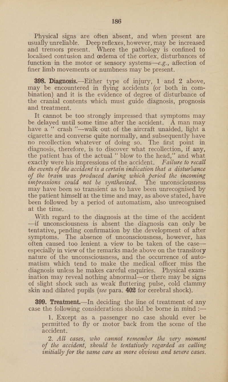 Physical signs are often absent, and when present are usually unreliable. Deep reflexes, however, may be increased and tremors present. Where the pathology is confined to localised contusion and cedema of the cortex, disturbances of function in the motor or sensory systems—e.g., affection of finer limb movements or numbness may be present. 398. Diagnosis.—Either type of injury, 1 and 2 above, may be encountered in flying accidents (or both in com- bination) and it is the evidence of degree of disturbance of the cranial contents which must guide diagnosis, prognosis and treatment. It cannot be too strongly impressed that symptoms may be delayed until some time after the accident. A man may have a “ crash ’’—walk out of the aircraft unaided, light a cigarette and converse quite normally, and subsequently have no recollection whatever of doing so. The first point in diagnosis, therefore, is to discover what recollection, if any, the patient has of the actual “ blow to the head,” and what exactly were his impressions of the accident. Fatlure to recall the events of the accident is a certain indication that a disturbance of the brain was produced during which period the incoming impressions could not be synthesized. The unconsciousness may have been so transient as to have been unrecognised by the patient himself at the time and may, as above stated, have been followed by a period of automatism, also unrecognised at the time. With regard to the diagnosis at the time of the accident —if unconsciousness is absent the diagnosis can only be tentative, pending confirmation by the development of after symptoms. The absence of unconsciousness, however, has often caused too lenient a view to be taken of the case— especially in view of the remarks made above on the transitory nature of the unconsciousness, and the occurrence of auto- matism which tend to make the medical officer miss the diagnosis unless he makes careful enquiries. Physical exam- ination may reveal nothing abnormal—or there may be signs of slight shock such as weak fluttering pulse, cold clammy skin and dilated pupils (see para. 402 for cerebral shock). 399. Treatment.—In deciding the line of treatment of any case the following considerations should be borne in mind :— 1. Except as a passenger no case should ever be permitted to fly or motor back from the scene of the accident. 2. All cases, who cannot remember the very moment of the accident, should be tentatively regarded as calling initially for the same care as more obvious and severe cases.