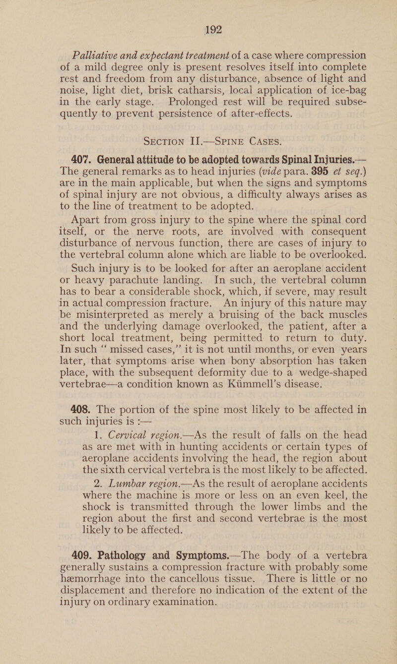 Palliative and expectant treatment of a case where compression of a mild degree only is present resolves itself into complete rest and freedom from any disturbance, absence of light and noise, light diet, brisk catharsis, local application of ice-bag in the early stage. Prolonged rest will be required subse- quently to prevent persistence of after-effects. SECTION I].—SPINE CASES. 407. General attitude to be adopted towards Spinal Injuries.— The general remarks as to head injuries (vide para. 395 et seq.) are in the main applicable, but when the signs and symptoms of spinal injury are not obvious, a difficulty always arises as to the line of treatment to be adopted. Apart from gross injury to the spine where the spinal cord itself, or the nerve roots, are involved with consequent disturbance of nervous function, there are cases of injury to the vertebral column alone which are liable to be overlooked. Such injury is to be looked for after an aeroplane accident or heavy parachute landing. In such, the vertebral column has to bear a considerable shock, which, if severe, may result in actual compression fracture. An injury of this nature may be misinterpreted as merely a bruising of the back muscles and the underlying damage overlooked, the patient, after a short local treatment, being permitted to return to duty. In such “ missed cases,”’ it is not until months, or even years later, that symptoms arise when bony absorption has taken place, with the subsequent deformity due to a wedge-shaped vertebrae—a condition known as Kiimmell’s disease. 408. The portion of the spine most likely to be affected in such injuries is :— 1. Cervical region.—As the result of falls on the head as are met with in hunting accidents or certain types of aeroplane accidents involving the head, the region about the sixth cervical vertebra is the most likely to be affected. 2. Lumbar region.—As the result of aeroplane accidents where the machine is more or less on an even keel, the shock is transmitted through the lower limbs and the region about the first and second vertebrae is the most likely to be affected. 409. Pathology and Symptoms.—The body of a vertebra generally sustains a compression fracture with probably some heemorrhage into the cancellous tissue. There is little or no displacement and therefore no indication of the extent of the injury on ordinary examination.