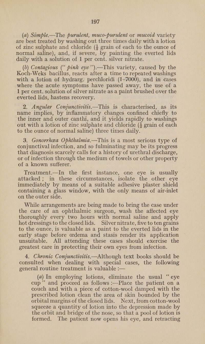 (a) Simple—tThe purulent, muco-purulent or mucoid variety are best treated by washing out three times daily with a lotion of zinc sulphate and chloride (4 grain of each to the ounce of normal saline), and, if severe, by painting the everted lids daily with a solution of 1 per cent. silver nitrate. (0) Contagious (“‘ pink eye’’).—This variety, caused by the Koch-Weks bacillus, reacts after a time to repeated washings with a lotion of ‘hydrarg. perchloridi (1-7000), and in cases where the acute symptoms have passed away, the use of a 1 per cent. solution of silver nitrate as a paint brushed over the everted lids, hastens recovery. 2. Angular Conjunctivitis —This is characterised, as its name implies, by inflammatory changes confined chiefly to the inner and outer canthi, and it yields rapidly to washings out with a lotion of zinc sulphate and chloride (4 grain of each to the ounce of normal saline) three times daily. 3. Gonorrhea Ophthalmia.—This is a most serious type of conjunctival infection, and so fulminating may be its progress that diagnosis scarcely calls for a history of urethral discharge, or of infection through the medium of towels or other property of a known sufferer. Treatment.—In the first instance, one eye is usually attacked ; in these circumstances, isolate the other eye immediately by means of a suitable adhesive plaster shield containing a glass window, with the only means of air-inlet on the outer side. While arrangements are being made to bring the case under the care of an ophthalmic surgeon, wash the affected eye thoroughly every two hours with normal saline and apply hot dressings to the closed lids. Silver nitrate, five to ten grains to the ounce, is valuable as a paint to the everted lids in the early stage before oedema and stasis render its application unsuitable. All attending these cases should exercise the greatest care in protecting their own eyes from infection. 4. Chromic Conjunctivitis—Although text books should be consulted when dealing with special cases, the following general routine treatment is valuable :— (2) In employing lotions, eliminate the usual “eye cup’ and proceed as follows :—Place the patient on a couch and with a piece of cotton-wool damped with the prescribed lotion clean the area of skin bounded by the orbital margins of the closed lids. Next, from cotton-wool squeeze a quantity of lotion into the depression made by the orbit and bridge of the nose, so that a pool of lotion is formed. The patient now opens his eye, and retracting