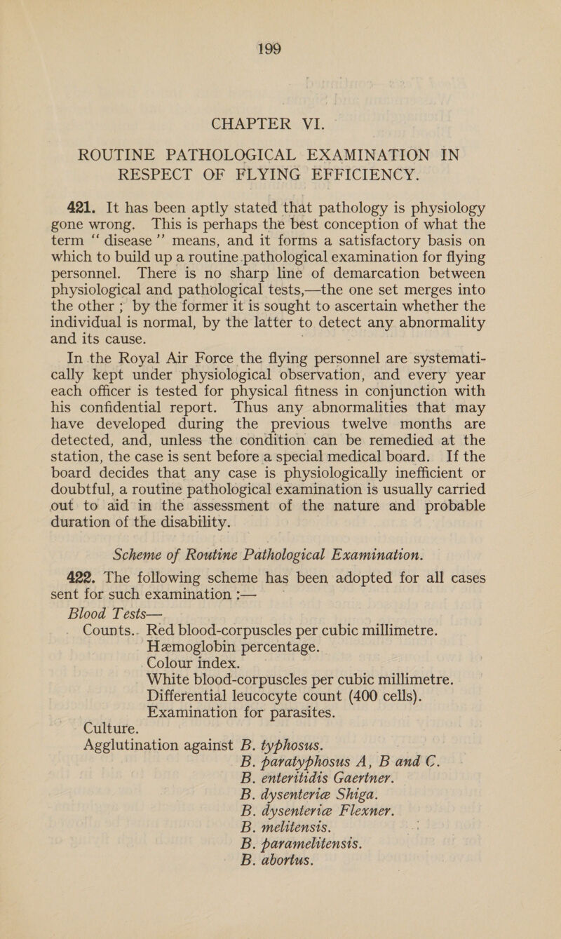 CHAPTER VI. ROUTINE PATHOLOGICAL EXAMINATION IN RESPECT OF FLYING, EPFICIENCY: 421. It has been aptly stated that pathology is physiology gone wrong. This is perhaps the best conception of what the term ‘‘ disease’’ means, and it forms a satisfactory basis on which to build up a routine pathological examination for flying personnel. There is no sharp line of demarcation between physiological and pathological tests,—the one set merges into the other ; by the former it is sought to ascertain whether the individual is normal, by the latter to detect any abnormality and its cause. In the Royal Air Force the flying personnel are systemati- cally kept under physiological observation, and every year each officer is tested for physical fitness in conjunction with his confidential report. Thus any abnormalities that may have developed during the previous twelve months are detected, and, unless the condition can be remedied at the station, the case is sent before a special medical board. If the board decides that any case is physiologically inefficient or doubtful, a routine pathological examination is usually carried out to aid in the assessment of the nature and probable duration of the disability. Scheme of Routine Pathological Examination. 422. The following scheme has been adopted for all cases sent for such examination :— Blood Tests— Counts.. Red blood-corpuscles per cubic millimetre. Hemoglobin percentage. Colour fidex. 4 White blood-corpuscles per cubic anes Differential leucocyte count (400 cells). Examination for parasites. Culture. Agglutination against B. typhosus. . paratyphosus A, B and €. enteritidis Gaertner. . dysenteria Shiga. . dysenteriae Flexner. . melitensis. . paramelitensis. . abortus. wads wasawst