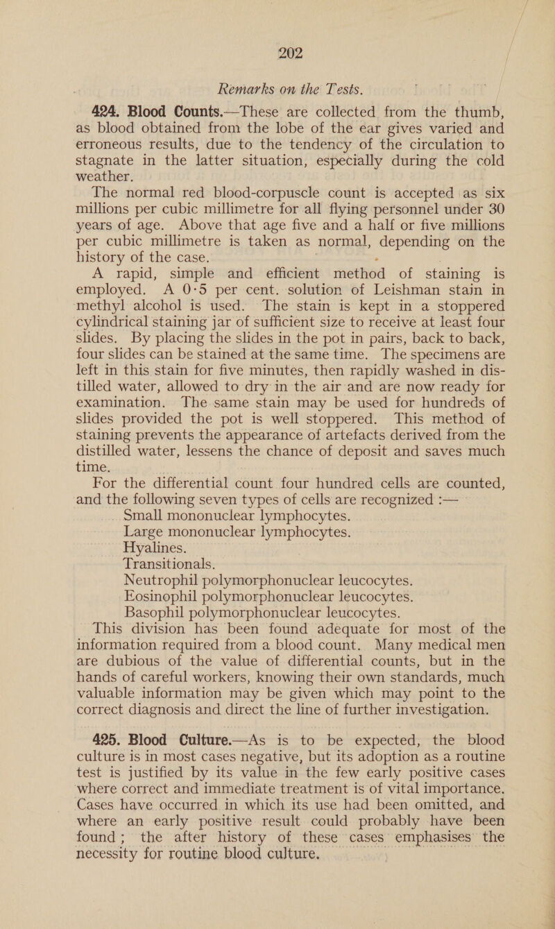 Remarks on the Tests. 424. Blood Counts.—These are collected from the thumb, as blood obtained from the lobe of the ear gives varied and erroneous results, due to the tendency of the circulation to stagnate in the latter situation, especially during the cold weather. The normal red blood-corpuscle count is accepted as six millions per cubic millimetre for all flying personnel under 30 years of age. Above that age five and a half or five millions per cubic millimetre is taken as normal, depending on the history of the case. A rapid, simple and efficient method of staining is employed. &lt;A 0:5 per cent. solution of Leishman stain in methyl alcohol is used. The stain is kept in a stoppered cylindrical staining jar of sufficient size to receive at least four slides. By placing the slides in the pot in pairs, back to back, four slides can be stained at the same time. The specimens are left in this stain for five minutes, then rapidly washed in dis- tilled water, allowed to dry in the air and are now ready for examination. The same stain may be used for hundreds of slides provided the pot is well stoppered. This method of staining prevents the appearance of artefacts derived from the distilled water, lessens the chance of deposit and saves much time. For the differential count four hundred cells are counted, and the following seven types of cells are recognized :— _ Small mononuclear lymphocytes. Large mononuclear lymphocytes. Hyalines. Transitionals. Neutrophil polymorphonuclear leucocytes. Eosinophil polymorphonuclear leucocytes. Basophil polymorphonuclear leucocytes. This division has been found adequate for most of the information required from a blood count. Many medical men are dubious of the value of differential counts, but in the hands of careful workers, knowing their own standards, much valuable information may be given which may point to the correct diagnosis and direct the line of further investigation. 425. Blood Culture—As is to be expected, the blood culture is in most cases negative, but its adoption as a routine test is justified by its value in the few early positive cases where correct and immediate treatment is of vital importance. Cases have occurred in which its use had been omitted, and where an early positive result could probably have been found; the after history of these cases emphasises the necessity for routine blood culture. AAD Se