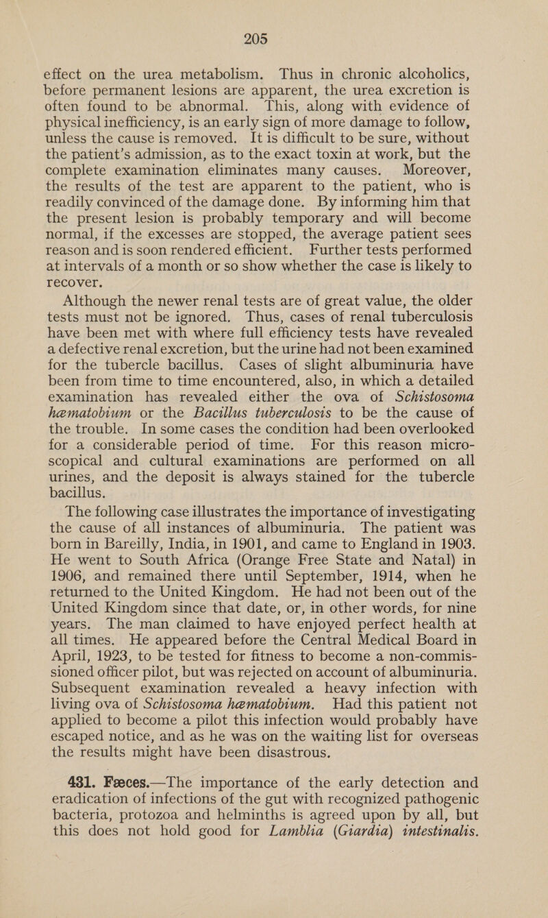 effect on the urea metabolism. Thus in chronic alcoholics, before permanent lesions are apparent, the urea excretion is often found to be abnormal. This, along with evidence of physical inefficiency, is an early sign of more damage to follow, unless the cause is removed. It is difficult to be sure, without the patient’s admission, as to the exact toxin at work, but the complete examination eliminates many causes. Moreover, the results of the test are apparent to the patient, who is readily convinced of the damage done. By informing him that the present lesion is probably temporary and will become normal, if the excesses are stopped, the average patient sees reason and is soon rendered efficient. Further tests performed at intervals of a month or so show whether the case is likely to recover. Although the newer renal tests are of great value, the older tests must not be ignored. Thus, cases of renal tuberculosis have been met with where full efficiency tests have revealed a defective renal excretion, but the urine had not been examined for the tubercle bacillus. Cases of slight albuminuria have been from time to time encountered, also, in which a detailed examination has revealed either the ova of Schistosoma hematobium or the Bacillus tuberculosis to be the cause of the trouble. In some cases the condition had been overlooked for a considerable period of time. For this reason micro- scopical and cultural examinations are performed on all urines, and the deposit is always stained for the tubercle bacillus. The following case illustrates the importance of investigating the cause of all instances of albuminuria. The patient was born in Bareilly, India, in 1901, and came to England in 1903. He went to South Africa (Orange Free State and Natal) in 1906, and remained there until September, 1914, when he returned to the United Kingdom. He had not been out of the United Kingdom since that date, or, in other words, for nine years. The man claimed to have enjoyed perfect health at all times. He appeared before the Central Medical Board in April, 1923, to be tested for fitness to become a non-commis- sioned officer pilot, but was rejected on account of albuminuria. Subsequent examination revealed a heavy infection with living ova of Schistosoma hematobium. Had this patient not applied to become a pilot this infection would probably have escaped notice, and as he was on the waiting list for overseas the results might have been disastrous. 431. Feeces.—The importance of the early detection and eradication of infections of the gut with recognized pathogenic bacteria, protozoa and helminths is agreed upon by all, but this does not hold good for Lamblia (Giardia) intestinalis.