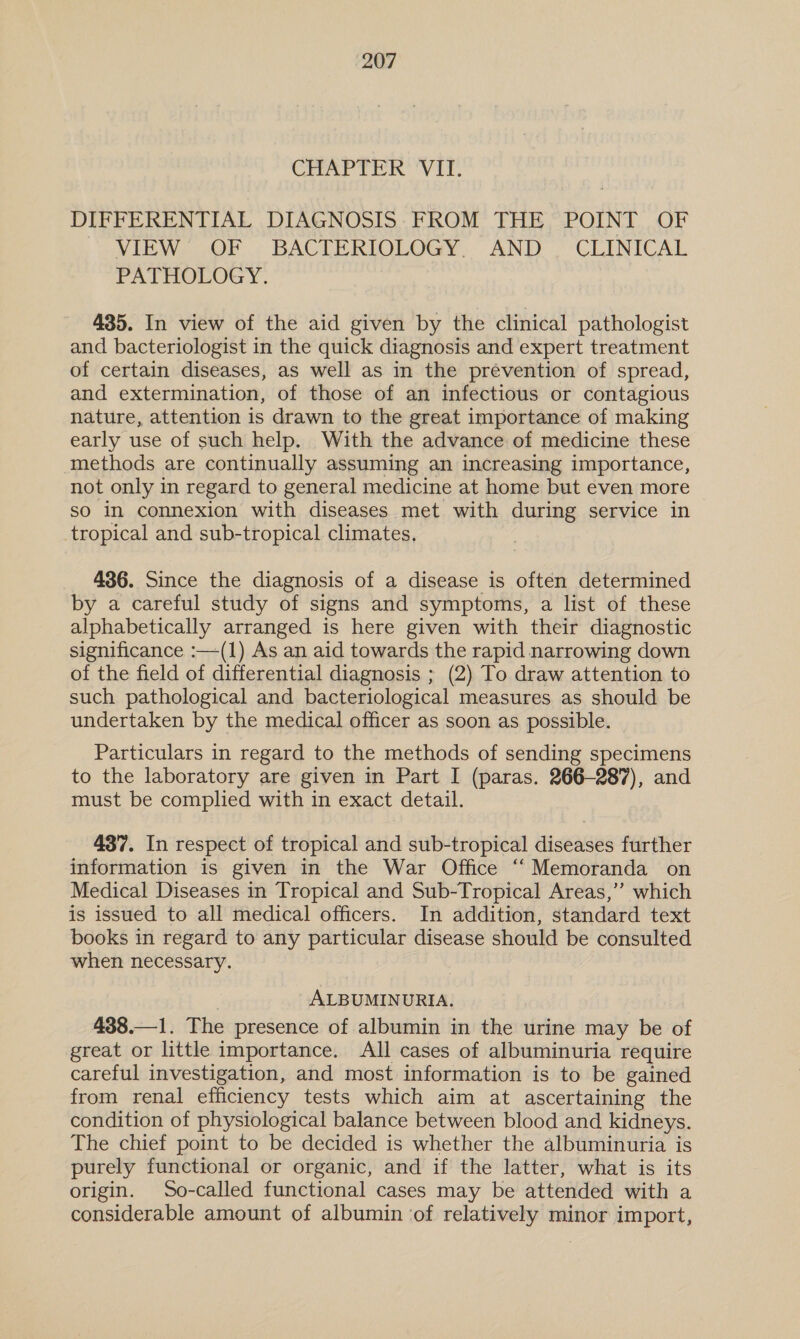 CHAPTER Vir. DIFFERENTIAL DIAGNOSIS: FROM THE POINT OF VIEWS UWOF : BACTERIOLOGY AND ’ ‘CLINICAL PATHOLOGY. 435. In view of the aid given by the clinical pathologist and bacteriologist in the quick diagnosis and expert treatment of certain diseases, as well as in the prevention of spread, and extermination, of those of an infectious or contagious nature, attention is drawn to the great importance of making early use of such help. With the advance of medicine these methods are continually assuming an increasing importance, not only in regard to general medicine at home but even more so in connexion with diseases met with during service in tropical and sub-tropical climates, 436. Since the diagnosis of a disease is often determined by a careful study of signs and symptoms, a list of these alphabetically arranged is here given with their diagnostic significance :—(1) As an aid towards the rapid narrowing down of the field of differential diagnosis ; (2) To draw attention to such pathological and bacteriological measures as should be undertaken by the medical officer as soon as possible. Particulars in regard to the methods of sending specimens to the laboratory are given in Part I (paras. 266-287), and must be complied with in exact detail. 437. In respect of tropical and sub-tropical diseases further information is given in the War Office ‘‘ Memoranda on Medical Diseases in Tropical and Sub-Tropical Areas,” which is issued to all medical officers. In addition, standard text books in regard to any particular disease should be consulted when necessary. ALBUMINURIA. 438.—1. The presence of albumin in the urine may be of great or little importance. All cases of albuminuria require careful investigation, and most information is to be gained from renal efficiency tests which aim at ascertaining the condition of physiological balance between blood and kidneys. The chief point to be decided is whether the albuminuria is purely functional or organic, and if the latter, what is its. origin. So-called functional cases may be attended with a considerable amount of albumin ‘of relatively minor import,