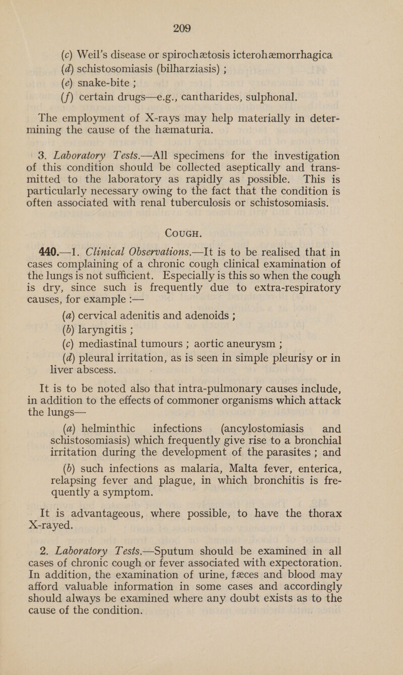 (c) Weil’s disease or spirochetosis icterohzemorrhagica (d) schistosomiasis (bilharziasis) ; (e) snake-bite ; (f) certain drugs—e.g., cantharides, sulphonal. The employment of X-rays may help materially in deter- mining the cause of the hematuria. 3. Laboratory Tests—All specimens for the investigation of this condition should be collected aseptically and trans- mitted to the laboratory as rapidly as possible. This is particularly necessary owing to the fact that the condition is often associated with renal tuberculosis or schistosomiasis. COUGH. 440.—1. Clinical Observations.—It is to be realised that in cases complaining of a chronic cough clinical examination of the lungs is not sufficient. Especially is this so when the cough is dry, since such is frequently due to extra-respiratory causes, for example :— | (a) cervical adenitis and adenoids ; (5) laryngitis ; (c) mediastinal tumours ; aortic aneurysm ; (d) pleural irritation, as is seen in simple pleurisy or in liver abscess. It is to be noted also that intra-pulmonary causes include, in addition to the effects of commoner organisms which attack the lungs— (2) helminthic infections (ancylostomiasis and schistosomiasis) which frequently give rise to a bronchial irritation during the development of the parasites ; and (5) such infections as malaria, Malta fever, enterica, relapsing fever and plague, in which bronchitis is fre- quently a symptom. It is advantageous, where possible, to have the thorax X-rayed. 2. Laboratory Tests ——Sputum should be examined in all cases of chronic cough or fever associated with expectoration. In addition, the examination of urine, feces and blood may afford valuable information in some cases and accordingly should always be examined where any doubt exists as to the cause of the condition. Bats