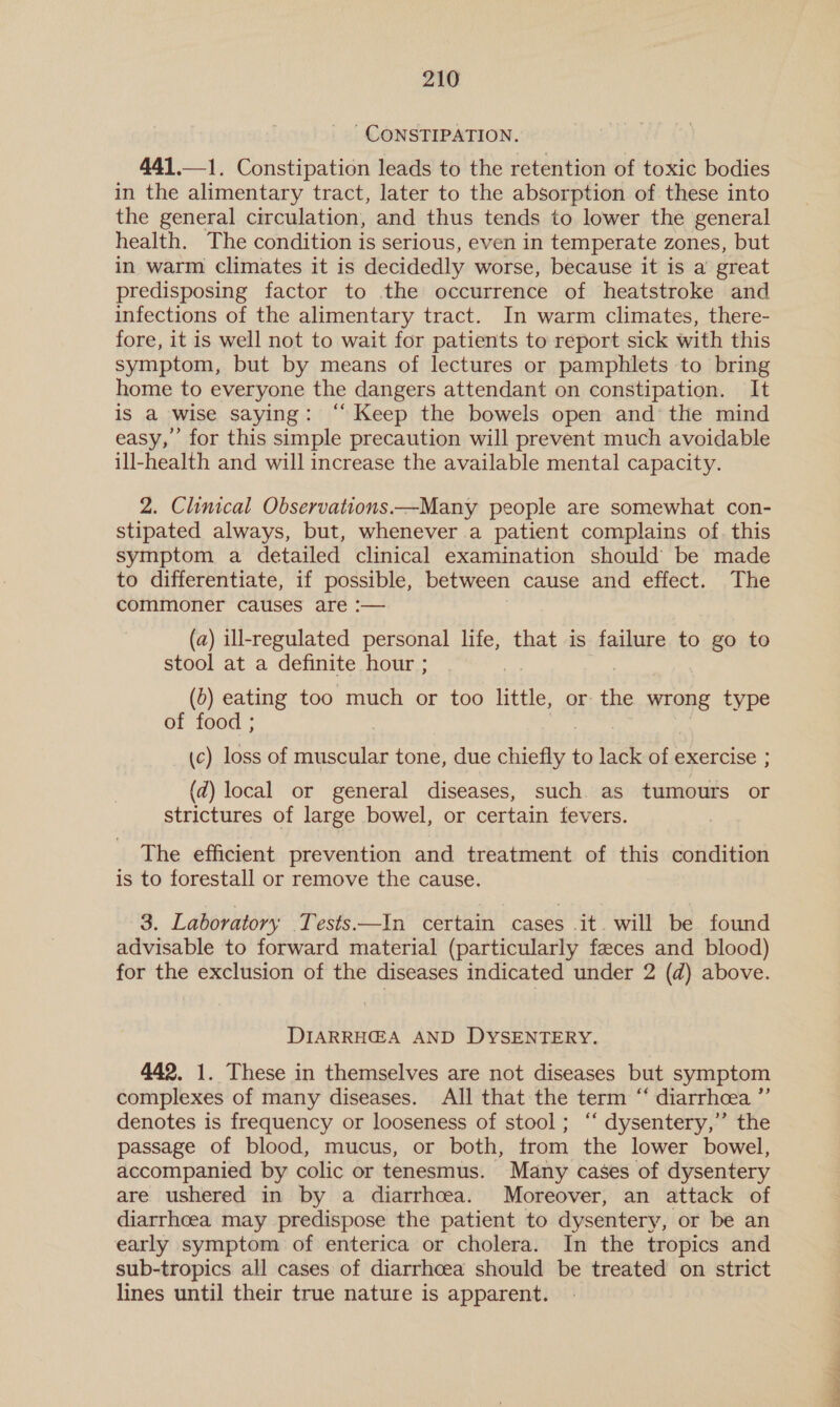 ' CONSTIPATION. 441.—1. Constipation leads to the retention of toxic bodies in the alimentary tract, later to the absorption of these into the general circulation, and thus tends to lower the general health. The condition is serious, even in temperate zones, but in warm climates it is decidedly worse, because it is a great predisposing factor to the occurrence of heatstroke and infections of the alimentary tract. In warm climates, there- fore, it is well not to wait for patients to report sick with this symptom, but by means of lectures or pamphlets to bring home to everyone the dangers attendant on constipation. It is a wise saying: “Keep the bowels open and the mind easy,’ for this simple precaution will prevent much avoidable ill-health and will increase the available mental capacity. 2. Clinical Observations—Many people are somewhat con- stipated always, but, whenever a patient complains of. this symptom a detailed clinical examination should be made to differentiate, if possible, between cause and effect. The commoner causes are :— (a) ill-regulated personal life, that is failure to go to stool at a definite hour ; | (5) eating too much or too little, or the wrong type of food ; (c) loss of muscular tone, due chiefly to lack of exercise ; (d) local or general diseases, such. as tumours or strictures of large bowel, or certain fevers. The efficient prevention and treatment of this condition is to forestall or remove the cause. 3. Laboratory _Tests—In certain cases it. will be found advisable to forward material (particularly feeces and blood) for the exclusion of the diseases indicated under 2 (d) above. DIARRHEA AND DYSENTERY. 442. 1. These in themselves are not diseases but symptom complexes of many diseases. All that the term “ diarrhea ”’ denotes is frequency or looseness of stool; ‘‘ dysentery,’ the passage of blood, mucus, or both, from the lower bowel, accompanied by colic or tenesmus. Many cases of dysentery are ushered in by a diarrhcea. Moreover, an attack of diarrhoea may predispose the patient to dysentery, or be an early symptom of enterica or cholera. In the tropics and sub-tropics all cases of diarrhoea should be treated on strict lines until their true nature is apparent. =f =2s