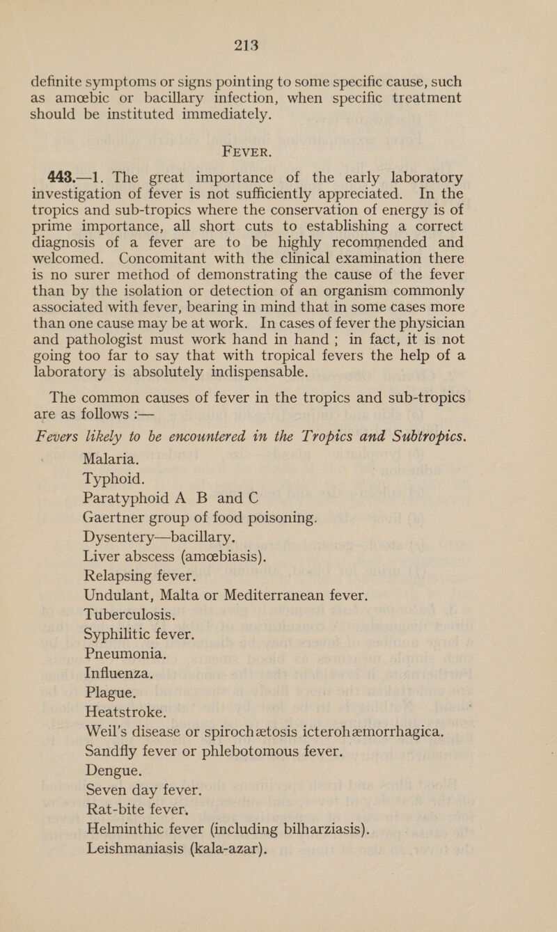 definite symptoms or signs pointing to some specific cause, such as amoebic or bacillary infection, when specific treatment should be instituted immediately. FEVER. 443.—1. The great importance of the early laboratory investigation of fever is not sufficiently appreciated. In the tropics and sub-tropics where the conservation of energy is of prime importance, all short cuts to establishing a correct diagnosis of a fever are to be highly recommended and welcomed. Concomitant with the clinical examination there is no surer method of demonstrating the cause of the fever than by the isolation or detection of an organism commonly associated with fever, bearing in mind that in some cases more than one cause may be at work. In cases of fever the physician and pathologist must work hand in hand ; in fact, it is not going too far to say that with tropical fevers the help of a laboratory is absolutely indispensable. The common causes of fever in the tropics and sub-tropics are as follows :— Fevers likely to be encountered in the Tropics and Subtropics. Malaria. Typhoid. Paratyphoid A B and C Gaertner group of food poisoning. Dysentery—bacillary. Liver abscess (amecebiasis). Relapsing fever. Undulant, Malta or Mediterranean fever. Tuberculosis. Syphilitic fever. Pneumonia. Influenza. Plague. Heatstroke. Weil’s disease or spirochetosis icterohemorrhagica. Sandfly fever or phlebotomous fever. | Dengue. Seven day fever. Rat-bite fever. Helminthic fever (including bilharziasis). Leishmaniasis (kala-azar).