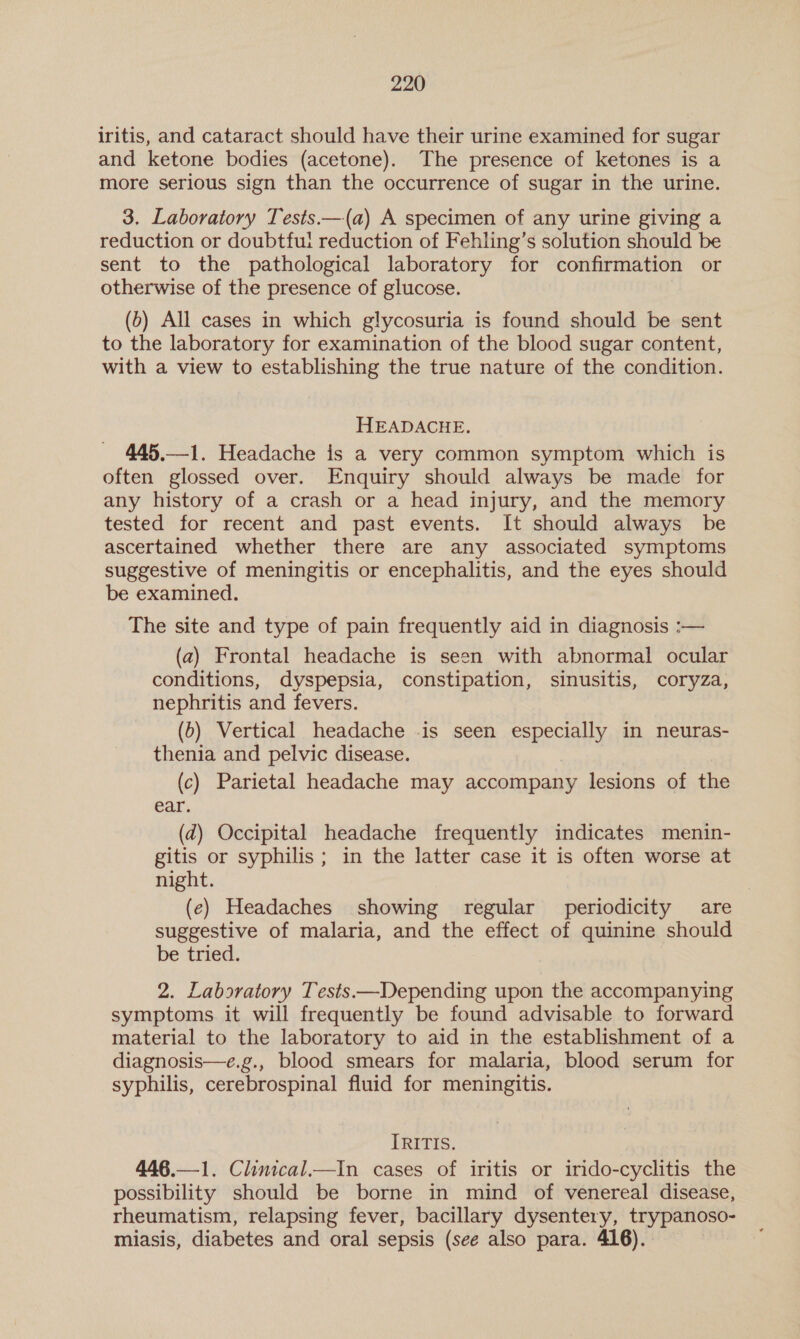 iritis, and cataract should have their urine examined for sugar and ketone bodies (acetone). The presence of ketones is a more serious sign than the occurrence of sugar in the urine. 3. Laboratory Tests.—(a) A specimen of any urine giving a reduction or doubtful reduction of Fehling’s solution should be sent to the pathological laboratory for confirmation or otherwise of the presence of glucose. (b) All cases in which glycosuria is found should be sent to the laboratory for examination of the blood sugar content, with a view to establishing the true nature of the condition. HEADACHE. 445.—1. Headache is a very common symptom which is often glossed over. Enquiry should always be made for any history of a crash or a head injury, and the memory tested for recent and past events. It should always be ascertained whether there are any associated symptoms suggestive of meningitis or encephalitis, and the eyes should be examined. The site and type of pain frequently aid in diagnosis :— (a2) Frontal headache is seen with abnormal ocular conditions, dyspepsia, constipation, sinusitis, coryza, nephritis and fevers. (6) Vertical headache -is seen especially in neuras- thenia and pelvic disease. (c) Parietal headache may accompany lesions of the ear. (2) Occipital headache frequently indicates menin- gitis or syphilis; in the latter case it is often worse at night. (ec) Headaches showing regular periodicity are suggestive of malaria, and the effect of quinine should be tried. 2. Laboratory Tests —Depending upon the accompanying symptoms it will frequently be found advisable to forward material to the laboratory to aid in the establishment of a diagnosis—e.g., blood smears for malaria, blood serum for syphilis, cerebrospinal fluid for meningitis. [RITIS. 446.—1. Clinical.—In cases of iritis or irido-cyclitis the possibility should be borne in mind of venereal disease, rheumatism, relapsing fever, bacillary dysentery, trypanoso- miasis, diabetes and oral sepsis (see also para. 416).