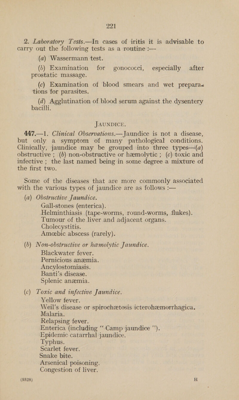 2. Laboratory Tests—In cases of iritis it is advisable to carry out the following tests as a routine :— (2) Wassermann test. (6) Examination for gonococci, especially after prostatic massage. (c) Examination of blood smears and wet prepara« tions for parasites. (d2) Agglutination of blood serum against the dysentery bacilli. JAUNDICE. 447.—1. Clinical Observations.—Jaundice is not a disease, but only a symptom of many pathological conditions. Clinically, jaundice may be grouped into three types—(a) obstructive ; (6) non-obstructive or hemolytic ; (c) toxic and infective ; the last named being in some degree a mixture of the first two. Some of the diseases that are more commonly associated with the various types of jaundice are as follows :— (a) Obstructive Jaundice. Gall-stones (enterica). Helminthiasis (tape-worms, round-worms, flukes). Tumour of the liver and adjacent organs. Cholecystitis. Ameebic abscess (rarely). (6) Non-obsiructive or hemolytic Jaundice. Blackwater fever. Pernicious anemia. Ancylostomiasis. Banti’s disease. Splenic anzemia. (c) Toxic and infective Jaundice. Yellow fever. Weil’s disease or spirochzetosis icteroheemorrhagica. Malaria. Relapsing fever. Enterica (including “Camp jaundice ’’). Epidemic catarrhal jaundice. Typhus. Scarlet fever. Snake bite. Arsenical poisoning. Congestion of liver.