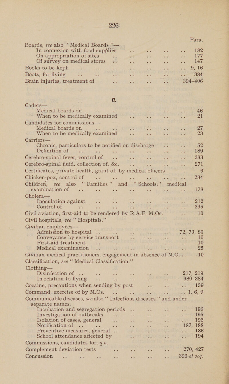 226: Para: Boards, see also ‘‘ Medical Boards.?'— In connexion with food supplies ~° .. 3 Re ie 182 On appropriation of sites . ot re a oe 177 Of survey on medical stores :. is &lt; ie ats 147 Books to be kept a ste ae es as ome ne se Boots, for flying 65 fy i .% is = nt OO Brain injuries, treatment of ale B 3 hee 394-406 C. Cadets— Medical boards on ‘ er a ay ee 46 - When to be medically examinee 2g a7 “py ae. par Candidates for commissions— Medical boards on ae i he Ae el oF When to be medically eaaiieed ae Ka tt 1s 23 Carriers— . Chronic, particulars to be notified on discharge ze ba yy, Definition of ae i ei &lt;i e oa oS 189 Cerebro-spinal fever, control of ae 45 fa’ a ME 233 Cerebro-spinal fluid, collection of, &amp;c. oe : coy eee Certificates, private health, grant of, by medical officers ae 9 Chicken- -pox, control of “es os ; . ‘= 234 Children, see also ‘‘ Families” and ‘“ Schools,” pana examination of a ee ete Se we ai site 178 Cholera— Inoculation against oa ite es ae ae aramid: Control of i e ; a 235 Civil aviation, first- he to be sedan by R. A M. ox a 10 Civil hospitals, see “‘ Hospitals.” Civilian employees— Admission to hospital .. ; ie ae a 72, 73, 80 Conveyance by service transport 7 Ny i Ee 10 First-aid treatment Se Se as %- ok te 10 Medical examination .. ut c ae ye! Civilian medical adipic aie: cage ghchusi in abaknee of M. OFF 10 Classification, see ‘‘ Medical Classification.”’ Clothing— Disinfection of .. ss ce oe oe aos 2i7, oo In relation to flying... VK a ns 380-384 Cocaine, precautions when sending by pant nie ee 6 139 Command, exercise of by M.Os. ie oe en ~s sie ge, Communicable diseases, see also ‘‘ Infectious diseases ’’ and under separate names. Incubation and segregation periods .. oe a id 196 Investigation of outbreaks i ah it ae ve 195 Isolation of cases, general a ot ws os 7 192 Notification of .. ; fy he bay 187, 188 Preventive measures, general . or hs bd ae be 186 School attendance affected by a eOMyes, gies, 194 Commissions, candidates for, q.v. Complement deviation tests ome e Sik ae 270, 427 Concussion a is si he es ne és 396 et seq.