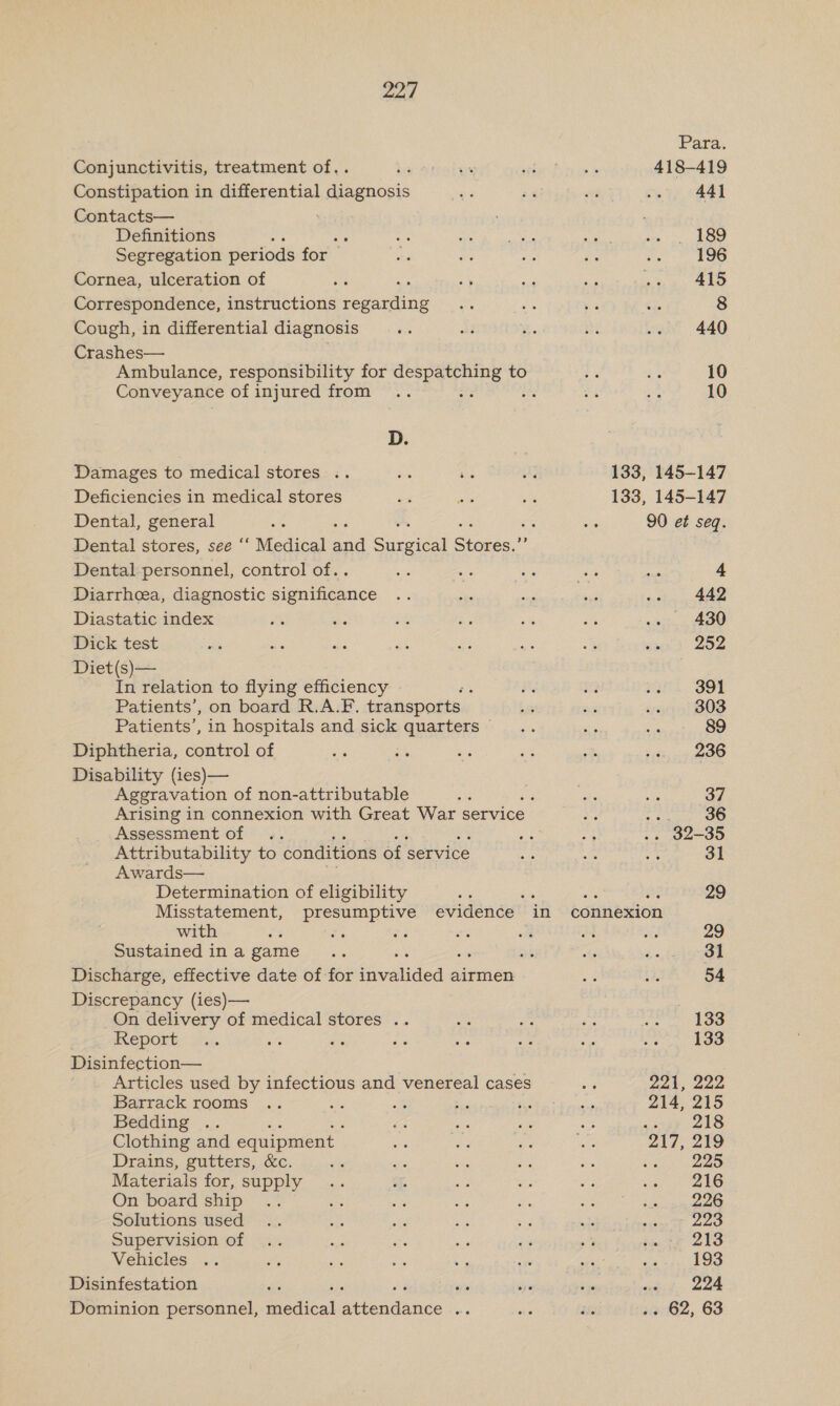 Conjunctivitis, treatment of.. Constipation in differential diagnosis Contacts— Definitions : Segregation periods for Cornea, ulceration of Correspondence, instructions seeing Cough, in differential diagnosis Crashes— | Ambulance, responsibility for eT tesne to Conveyance of injured from : : D. Damages to medical stores .. ae te Deficiencies in medical stores Dental, general = we ws ie Dental stores, see ‘‘ Medical and Surgical Stores.”’ Dental personnel, control of.. Diarrheea, diagnostic significance Diastatic index Dick test Diet(s)— In relation to flying efficiency Patients’, on board R.A.F. transports. Patients’, in hospitals and sick saBBTICES Diphtheria, control of Disability (ies)— Aggravation of non-attributable Arising in connexion with Great War service Assessment of Attributability to conditions of service Awards— Determination of eligibility Misstatement, presumptive evidence - in with é om or oe Sustained in a game Discharge, effective date of for ‘ivatided 4 airmen Discrepancy (ies)— On delivery of medical stores .. , Report 4 Disinfection— Articles used by infectious and venereal cases Barrack rooms ae whe Be 55 Bedding .. Clothing and equipment Drains, gutters, &amp;c. te Materials for, supply On board ship Solutions used Supervision of Vehicles Disinfestation ‘ Dominion personnel, cat Avendande : Para. 418-419 : 44] . 189 196 415 8 440 10 10 133, 145-147 133, 145-147 90 et seq. 4 442 430 252 391 303 89 236 37 a7 ; 36 ig At - 39-35 Be Se 31 ot Par 29 connexion 29 31 54 133 133 221, 222 214, 215 PPT) gee: 217, 219 225 216 226 223 213 193 « » 224 . 62, 63