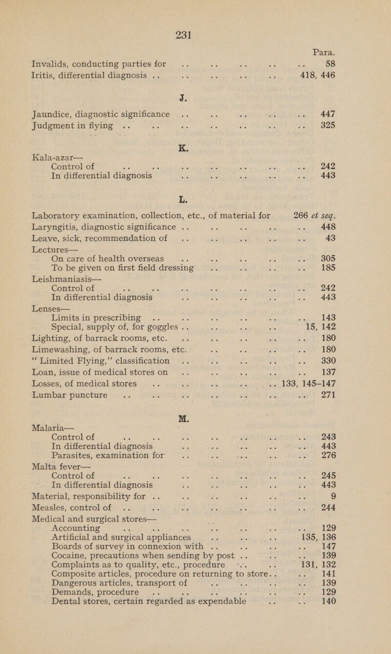 Para. Invalids, conducting parties for... ve an Sie a 58 Iritis, differential diagnosis .. a axe S44 ee 418, 446 J. Jaundice, diagnostic significance .. ek or wi .. 447 Judgment in flying .. hs ae 2% ar si ie er 2) K. Kala-azar— Control of : aie a eS yas ie 242 In differential diagnosis a ae ees mel oy 443 L. Laboratory examination, collection, etc., of material for 266 et seq. Laryngitis, diagnostic significance .. ae, gs - .. 448 Leave, sick, recommendation of .. ek ad ty ne 43 Lectures— On care of health overseas 5 tie ne AS Ps 305 To be given on first field dressing aus He * ov 185 Leishmaniasis— Control of : ve ae ah 558 e. 242 In differential diagnosis ee es bait bie .. 443 Lenses— Limits in prescribing .. = Ss af sis 143 Special, supply of, for goggles . - me oe 15, 142 Lighting, of barrack rooms, etc. .. ES, ey vas és sft 186 Limewashing, of barrack rooms, etc. Par ne ey 4 180 “Limited Flying,” classification .. ae se ee cs 4 3a0 Loan, issue of medical stores on .. a cs a ots 137 Losses, of medical stores =p ke me oe .. 133, 145-147 Lumbar puncture... sis ded of ai a ap? 274 M. Malaria— es Control of ; ek a urd Gs 7 243 In differential diagnosis of tas ae Pe a 443 Parasites, examination for i oe dive re uh 276 Malta fever— Control of Re ‘ Ss, re “er Le ie 245 In differential diagnosis a fo 58 &lt; “oe 443 Material, responsibility for -. = ei: ihe fi oer 9 Measles, controlof .. ard a4 es er 4 ..» 244 Medical and surgical stores— ah Accounting oe ay ae ie 129 Artificial and surgical appliances es He i ee 135, 136 Boards of survey in connexion with .. ee ae sie 147 Cocaine, precautions when sending by post .. Sih ctr de 139 © Complaints as to quality, etc., procedure «.. ae 131, 132 Composite articles, procedure on returning to store — ys 141 Dangerous articles, transport of ae ne ae ee 139 Demands, procedure... a ghee 9] Dental stores, certain regarded as expendable test ee Ta