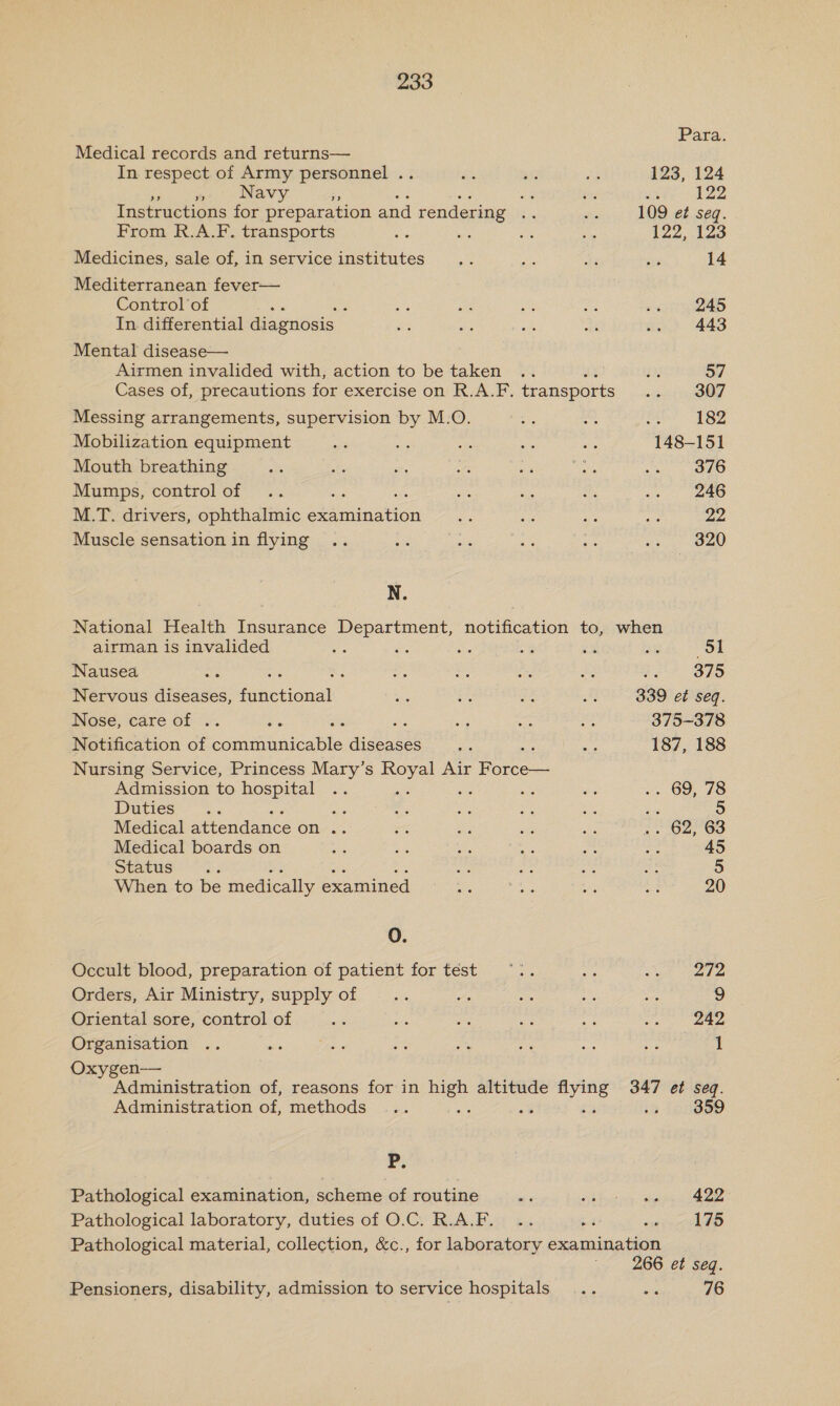 Para. Medical records and returns— In respect of Army personnel . Hi. ae ie 123, 124 me fen Navy, bs a $13 x 122 Instructions for preparation and rendering bis sti 109 et seq. From R.A.F. transports aa ae ae on 122, ches Medicines, sale of, in service institutes a Ke dk ar 14 Mediterranean fever— Control of Sg : ae a ny a oa BAS In. differential diagnosis Ae ee aie Bi .. 443 Mental disease— Airmen invalided with, action to be taken .. ce £3 57 Cases of, precautions for exercise on R.A.F. transports wef BOT Messing arrangements, supervision by M.O. at se Se 182 Mobilization equipment ie as as ee a 148-151 Mouth breathing ne obi o es 3 ies a OO Mumps, controlof .. oy, oa se ts A oy eee M.T. drivers, ophthalmic examination x Be eat ats 22 Muscle sensation in flying .. a ae a hs Ao a) | N. National Health Insurance Department, notification to, when airman is invalided fs cs as A 7 aye Ol Nausea 4 : “ii ae He fe j.'? 375 Nervous ne fitictional Ke =A aA Be 339 et seq. Nose, care of .. xs : : = cs 2 375-378 Notification of secu aleabte aittsaas me nae 187, 188 Nursing Service, Princess Mary’s Royal Air coast Admission to hospital .. an Ws = a ~» 69, 78 Duties ee e oe ~ ee i 5 Medical attendance on .. &lt;&lt; a ies iu be ear eo Medical boards on A ees e ae a ne 45 seacus 2 Aer = ca — 5 When to be medically examined inane nee in a 20 0. Occult blood, preparation of patient for test ~.. se yk sate Orders, Air Ministry, supply of 26 a ei ve es 9 Oriental sore, control of ‘als tas = ae aes phe 242 Organisation .. ats Sis a hig sit a we 1 Oxygen-—— Administration of, reasons for in oe altitude en 347 et seq. Administration of, methods ... » (90899 Pp, Pathological examination, scheme of routine pis haa sipeea ieee Pathological laboratory, duties of O.C. R.A.F. .. bt ren 0) Pathological material, collection, &amp;c., for laboratory examination 266 et seq. Pensioners, disability, admission to service hospitals... aia 76