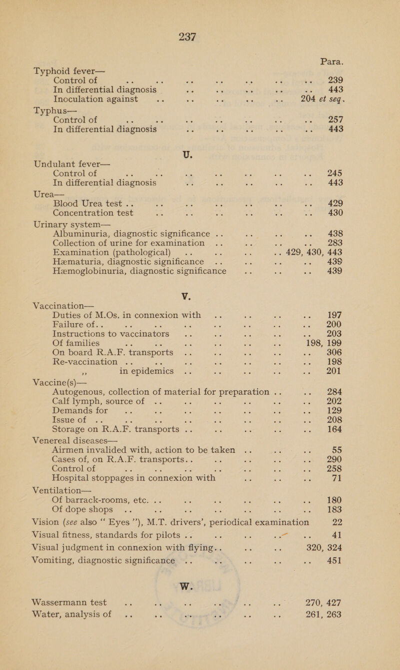 Typhoid fever— Control of : ; As In differential diagnosis a Inoculation against Typhus— Control of In differential diagnosis - Undulant fever— Control of : : In differential diagnosis Urea— Blood Urea test .. Concentration test Urinary system— Albuminuria, diagnostic significance . Collection of urine for examination Examination (pathological) Hematuria, diagnostic significance Hemoglobinuria, diagnostic significance V. Vaccination— Duties of M.Os. in connexion with Failure of.. Instructions to waccina tors Of families x On board R.A.F. transports Re-vaccination ne in epidemics Vaccine(s)— Calf lymph, source of Demands for Esse Of... gi Storage on R.A. FE. transports we Venereal diseases— Airmen invalided with, action to be taken Cases of, on R.A.F. ere Control of Hospital stoppages in connexion with Ventilation— Of barrack-rooms, etc. .. Of dope shops 239 443 Visual fitness, standards for pilots .. Visual judgment in connexion with flying.. Vomiting, diagnostic significance W. Wassermann test Water, analysis of 257 443 245 443 429 430 438 283 443 439 439 197 200 203 199 306 198 201 284 202 129 208 164 55 290 258 71 180 183 22 41 451 427 263