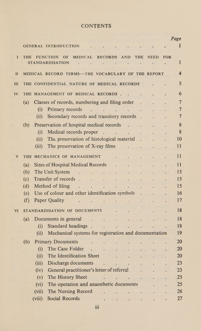 VI CONTENTS Page GENERAL INTRODUCTION : : ; : : ‘ 5 1 THE FUNCTION OF MEDICAL RECORDS AND THE NEED FOR STANDARDISATION F ; : : Y ; } ? 1 MEDICAL RECORD TERMS—THE VOCABULARY OF THE REPORT cy THE CONFIDENTIAL NATURE OF MEDICAL RECORDS 5 THE MANAGEMENT OF MEDICAL RECORDS . 4 6 (a) Classes of records, numbering and filing order. : ; 7 (i) Primary records 7 (ii) Secondary records and transitory records . 7 (i) Medical records proper : ; 8 (ii) The preservation of histological material . . : 10 (iii) The preservation of X-ray films : : 11 THE MECHANICS OF MANAGEMENT : ; 4 11 (a) Sizes of Hospital Medical Records . : : 11 (b) The Unit System: —.. AT RG ’ 15 (c) Transfer of records . , ; ; ; ‘ 15 (d) Method of filing : hie : 15 (e) Use of colour and other aenuneecen aba ; #, : 16 (f) Paper Quality : : : : . 1 STANDARDISATION OF DOCUMENTS ‘ ; , 18 (a) Documents in general ; ee eb 18 (i) Standard headings . ; : . : ; : 18 (ii) Mechanical systems for registration and documentation 19 (b) Primary Documents : : : : : 20 @),. The Case: Folder. a: ; fy a cages? pO (ii) The Identification Sheet j : ote 20 (iii) Discharge documents : : : 23 (iv) General practitioner’s letter of eebreal ; : , De, (v) The History Sheet : tees 25 (vi) The operation and anaesthetic ieGeniene : : ZS (vii) The Nursing Record ‘ , : 26 (vii) Social Records ae ; : ‘ , a ill