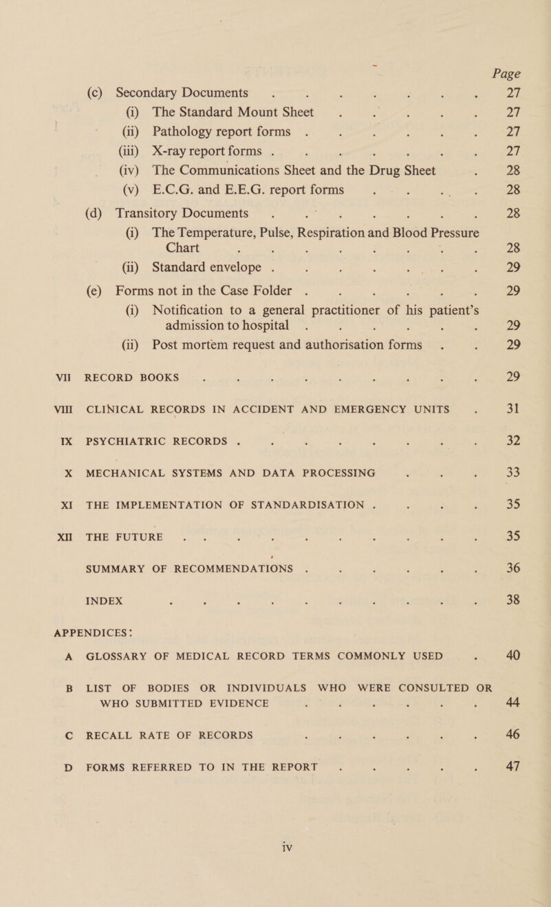 (c) Secondary Documents (i) The Standard Mount Sheet (iii) X-ray report forms (iv) The Communications Sheet a the oe Shesti (v) E.C.G. and E.E.G. report forms (d) Transitory Documents (i) The Temperature, Pulse, Respiration and Blood Pressure Chart (ii) Standard envelope (e) Forms not in the Case Folder ; : (i) Notification to a general practitioner of his patient’s admission to hospital : : (ii) Post mortem request and authorisation forms VII CLINICAL RECORDS IN ACCIDENT AND EMERGENCY UNITS 1X PSYCHIATRIC RECORDS X MECHANICAL SYSTEMS AND DATA PROCESSING XI THE IMPLEMENTATION OF STANDARDISATION . XII THE FUTURE SUMMARY OF RECOMMENDATIONS INDEX APPENDICES: A GLOSSARY OF MEDICAL RECORD TERMS COMMONLY USED WHO SUBMITTED EVIDENCE 1V pred DRE af 28 28 28 28 Zo yi 29 a 31 a2 23 35 a5 36 38 40 46 47