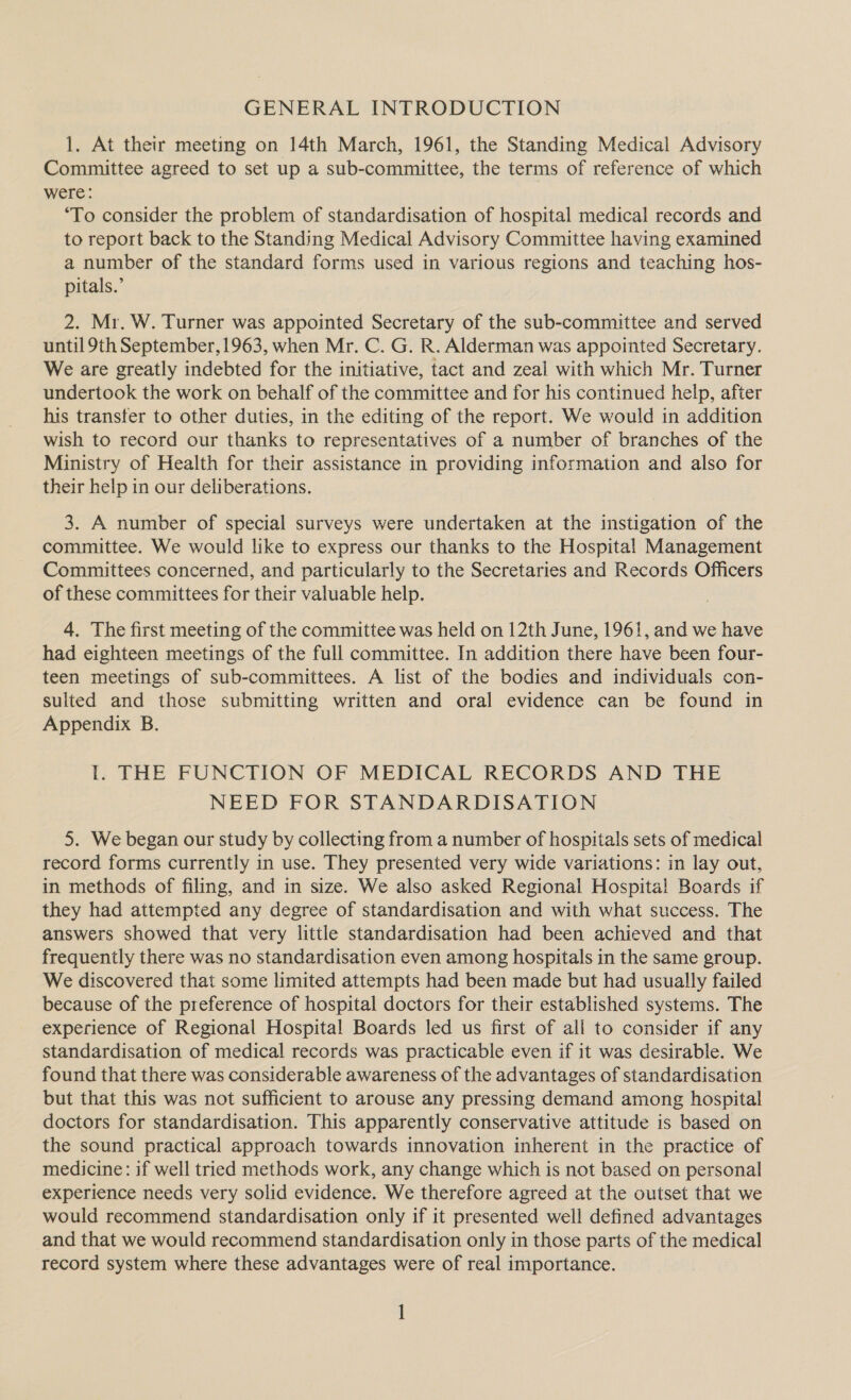 GENERAL INTRODUCTION 1. At their meeting on 14th March, 1961, the Standing Medical Advisory Committee agreed to set up a sub-committee, the terms of reference of which were: ‘To consider the problem of standardisation of hospital medical records and to report back to the Standing Medical Advisory Committee having examined a number of the standard forms used in various regions and teaching hos- pitals.’ 2. Mr. W. Turner was appointed Secretary of the sub-committee and served until 9th September, 1963, when Mr. C. G. R. Alderman was appointed Secretary. We are greatly indebted for the initiative, tact and zeal with which Mr. Turner undertook the work on behalf of the committee and for his continued help, after his transfer to other duties, in the editing of the report. We would in addition wish to record our thanks to representatives of a number of branches of the Ministry of Health for their assistance in providing information and also for their help in our deliberations. 3. A number of special surveys were undertaken at the instigation of the committee. We would like to express our thanks to the Hospital Management Committees concerned, and particularly to the Secretaries and Records Officers of these committees for their valuable help. 4. The first meeting of the committee was held on 12th June, 1961, and we have had eighteen meetings of the full committee. In addition there have been four- teen meetings of sub-committees. A list of the bodies and individuals con- sulted and those submitting written and oral evidence can be found in Appendix B. I. THE FUNCTION OF MEDICAL RECORDS AND THE NEED FOR STANDARDISATION 5. We began our study by collecting from a number of hospitals sets of medical record forms currently in use. They presented very wide variations: in lay out, in methods of filing, and in size. We also asked Regional Hospital Boards if they had attempted any degree of standardisation and with what success. The answers showed that very little standardisation had been achieved and that frequently there was no standardisation even among hospitals in the same group. We discovered that some limited attempts had been made but had usually failed because of the preference of hospital doctors for their established systems. The experience of Regional Hospital Boards led us first of all to consider if any standardisation of medical records was practicable even if it was desirable. We found that there was considerable awareness of the advantages of standardisation but that this was not sufficient to arouse any pressing demand among hospital doctors for standardisation. This apparently conservative attitude is based on the sound practical approach towards innovation inherent in the practice of medicine: if well tried methods work, any change which is not based on personal experience needs very solid evidence. We therefore agreed at the outset that we would recommend standardisation only if it presented well defined advantages and that we would recommend standardisation only in those parts of the medical record system where these advantages were of real importance.