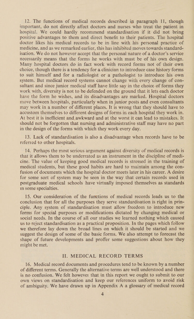 12. The functions of medical records described in paragraph 11, though unportant, do not directly affect doctors and nurses who treat the patient in hospital. We could hardly recommend standardisation if it did not bring positive advantages to them and direct benefit to their patients. The hospital doctor likes his medical records to be in. line with his personal practice of medicine, and as we remarked earlier, this has inhibited moves towards standard- isation. We do not however accept that the personal nature of a doctor’s service necessarily means that the forms he works with must be of his own design. Many hospital doctors do in fact work with record forms not of their own choice, though there is a tendency for a clinician to introduce case history forms to suit himself and for a radiologist or a’ pathologist to introduce his own system. But medical record systems cannot change with every change of con- sultant and since junior medical staff have little say in the choice-of forms they work with, diversity is not to be defended on the ground that it lets each doctor have the form he wishes, and its disadvantages are marked. Hospital doctors move between hospitals, particularly when in junior posts and even consultants may work in a number of different places. It is wrong that they should have to accustom themselves to different designs of forms in each hospital they work in. At best it is inefficient and._awkward and at the worst it can lead to mistakes. It should not be forgotten that nursing and administrative staff may have no part in the design of the forms with which they work every day. 13. Lack of standardisation is also a disadvantage when records have to be referred to other hospitals. 14. Perhaps the most serious argument against diversity of medical records is that it allows them to be underrated as an instrument in the discipline of medi- cine. The value of keeping good medical records is stressed in the training of medical students, but these good habits are hard to maintain among the con- fusion of documents which the hospital doctor meets later in his career. A desire for some sort of system may be seen in the way that certain records used in postgraduate medical schools have virtually imposed themselves as standards in some specialties. 15. Our consideration of the functions of medical records leads us to the conclusion that for all the purposes they serve standardisation is right in prin- ciple. Any system of standardisation must allow freedom to introduce new forms for special purposes or modifications dictated by changing medical or social needs. In the course of all our studies we learned nothing which caused us to reject standardisation as a practical proposition. In the pages which follow we therefore lay down the broad lines on which it should be started and we suggest the design of some of the basic forms. We also attempt to forecast the shape of future developments and proffer some suggestions about how they might be met. Il. MEDICAL RECORD TERMS 16. Medical record documents and procedures tend to be known by a number of different terms. Generally the alternative terms are well understood and there is no confusion. We felt howevei that in this report we ought to submit to our own views on standardisation and keep our references uniform to avoid risk of ambiguity. We have drawn up in Appendix A a glossary of medical record